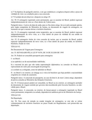 § 2° Na hipótese do parágrafo anterior, o ato que estabelecer a exigência disporá sobre o prazo de
validade do visto e as condições para a sua concessão.
§ 3º O asilado deverá observar o disposto no artigo 29.
Art. 50. O estrangeiro registrado como permanente, que se ausentar do Brasil, poderá regressar
independentemente de visto se o fizer dentro de 2 (dois) anos.
Parágrafo único. A prova da data da saída, para os fins deste artigo, far-se-á pela anotação aposta,
pelo órgão competente do Ministério da Justiça, no documento de viagem do estrangeiro, no
momento em que o mesmo deixar o território brasileiro.
Art. 51. O estrangeiro registrado como temporário, que se ausentar do Brasil, poderá regressar
independentemente de novo visto, se o fizer dentro do prazo de validade de sua estada no
território brasileiro.
Art. 52. O estrangeiro titular de visto consular de turista, que se ausentar do Brasil, poderá
regressar independentemente de novo visto, se o fizer dentro do prazo de estada, no território
brasileiro, fixado no visto.
TÍTULO VI
Do Documento de Viagem para Estrangeiro
Art. 53. REVOGADO PELA LEI Nº 9.076, DE 10 DE JULHO DE 1995
Art. 54. Poderá ser concedido passaporte para estrangeiro:
I - no Brasil:
a) ao apátrida e ao de nacionalidade indefinida;
b) a nacional de país que não tenha representação diplomática ou consular no Brasil, nem
representante de outro país encarregado de protegê-lo;
c) a asilado ou a refugiado, como tal admitido no Brasil.
II - no Brasil e no exterior, ao cônjuge ou à viúva de brasileiro que haja perdido a nacionalidade
originária em virtude do casamento.
Parágrafo único. A concessão de passaporte, no caso da letra b, do item I, deste artigo, dependerá
de prévia consulta ao Ministério das Relações Exteriores.
Art. 55. O laissez-passer poderá ser concedido, no Brasil ou no exterior, ao estrangeiro portador
de documento de viagem emitido por governo não-reconhecido pelo Governo brasileiro, ou não-
válido para o Brasil.
Parágrafo único. A concessão, no exterior, de laissez-passer a estrangeiro registrado no Brasil
como permanente, temporário ou asilado, dependerá de audiência prévia do Ministério da Justiça.
TÍTULO VII
Da Deportação
Art. 56. Nos casos de entrada ou estada irregular de estrangeiro, se este não se retirar
voluntariamente do território brasileiro no prazo fixado em Regulamento, será promovida sua
deportação.
 