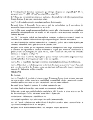 § 1º Será igualmente deportado o estrangeiro que infringir o disposto nos artigos 21, § 2º, 24, 36,
parágrafo único, 97 a 100, § 1º ou 2º do artigo 103 ou artigo 104.
§ 2º Desde que conveniente aos interesses nacionais, a deportação far-se-á independentemente da
fixação do prazo de que trata o caput deste artigo.
Art. 57. A deportação consistirá na saída compulsória do estrangeiro.
Parágrafo único. A deportação far-se-á para o país da nacionalidade ou de procedência do
estrangeiro, ou para outro que consinta em recebê-lo.
Art. 58. Não sendo apurada a responsabilidade do transportador pelas despesas com a retirada do
estrangeiro, nem podendo este ou terceiro por ela responder, serão as mesmas custeadas pelo
Tesouro Nacional.
Art. 59. O estrangeiro poderá ser dispensado de quaisquer penalidades relativas à entrada ou
estada irregular no Brasil ou formalidade cujo cumprimento possa dificultar a deportação.
Art. 60. O estrangeiro, enquanto não se efetivar a deportação, poderá ser recolhido à prisão por
ordem do Ministro da Justiça, pelo prazo de 60 (sessenta) dias.
Parágrafo único. Sempre que não for possível, dentro do prazo previsto neste artigo, determinar-se
a identidade do deportando ou obter-se documento de viagem para promover a sua retirada, a
prisão poderá ser prorrogada por igual período, findo o qual será ele posto em liberdade,
aplicando-se o disposto no artigo 72.
Art. 61. Não sendo exeqüível a deportação ou quando existirem indícios sérios de periculosidade
ou indesejabilidade do estrangeiro, proceder-se-á à sua expulsão.
Art. 62. Não se procederá à deportação se implicar em extradição inadmitida pela lei brasileira.
Art. 63. O deportado só poderá reingressar no território brasileiro se ressarcir o Tesouro Nacional,
com correção monetária, das despesas com a sua deportação e efetuar, se for o caso, o pagamento
da multa devida à época, também corrigida.
TÍTULO VIII
Da Expulsão
Art. 64. É passível de expulsão o estrangeiro que, de qualquer forma, atentar contra a segurança
nacional, a ordem política ou social, a tranqüilidade ou moralidade pública e a economia popular,
ou cujo procedimento o torne nocivo à conveniência e aos interesses nacionais.
Parágrafo único. É passível, também, de expulsão o estrangeiro que:
a) praticar fraude a fim de obter a sua entrada ou permanência no Brasil;
b) havendo entrado no território brasileiro com infração à lei, dele não se retirar no prazo que lhe
for determinado para fazê-lo, não sendo aconselhável a deportação;
c) entregar-se à vadiagem ou à mendicância; ou
d) desrespeitar proibição especialmente prevista em lei para estrangeiro.
Art. 65. Caberá exclusivamente ao Presidente da República resolver sobre a conveniência e a
oportunidade da expulsão ou de sua revogação.
Parágrafo único. A medida expulsória ou a sua revogação far-se-á por decreto.
 