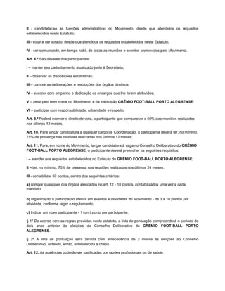 II - candidatar-se às funções administrativas do Movimento, desde que atendidos os requisitos
estabelecidos neste Estatuto;

III - votar e ser votado, desde que atendidos os requisitos estabelecidos neste Estatuto;

IV - ser comunicado, em tempo hábil, de todas as reuniões e eventos promovidos pelo Movimento.

Art. 8.º São deveres dos participantes:

I – manter seu cadastramento atualizado junto à Secretaria;

II – observar as disposições estatutárias;

III – cumprir as deliberações e resoluções dos órgãos diretivos;

IV – exercer com empenho e dedicação os encargos que lhe forem atribuídos;

V – zelar pelo bom nome do Movimento e da instituição GRÊMIO FOOT-BALL PORTO ALEGRENSE;

VI – participar com responsabilidade, urbanidade e respeito.

Art. 9.º Poderá exercer o direito de voto, o participante que comparecer a 50% das reuniões realizadas
nos últimos 12 meses.

Art. 10. Para lançar candidatura a qualquer cargo de Coordenação, o participante deverá ter, no mínimo,
75% de presença nas reuniões realizadas nos últimos 12 meses;

Art. 11. Para, em nome do Movimento, lançar candidatura à vaga no Conselho Deliberativo do GRÊMIO
FOOT-BALL PORTO ALEGRENSE, o participante deverá preencher os seguintes requisitos:

I – atender aos requisitos estabelecidos no Estatuto do GRÊMIO FOOT-BALL PORTO ALEGRENSE;

II – ter, no mínimo, 75% de presença nas reuniões realizadas nos últimos 24 meses;

III - contabilizar 50 pontos, dentro dos seguintes critérios:

a) compor quaisquer dos órgãos elencados no art. 12 - 10 pontos, contabilizados uma vez a cada
mandato;

b) organização e participação efetiva em eventos e atividades do Movimento - de 3 a 10 pontos por
atividade, conforme reger o regulamento;

c) Indicar um novo participante - 1 (um) ponto por participante;

§ 1º De acordo com as regras previstas neste estatuto, a lista de pontuação compreenderá o período de
dois anos anterior às eleições do Conselho Deliberativo do GRÊMIO FOOT-BALL PORTO
ALEGRENSE.

§ 2º A lista de pontuação será zerada com antecedência de 2 meses às eleições ao Conselho
Deliberativo, estando, então, estabelecida a chapa.

Art. 12. As ausências poderão ser justificadas por razões profissionais ou de saúde.
 