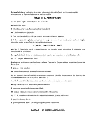 Parágrafo Único. A justificativa deverá ser entregue ao Secretário-Geral, em formulário padrão,
acompanhada da documentação que se fizer necessária.

                                    TÍTULO III - DA ADMINISTRAÇÃO

Art. 13. Serão órgãos administrativos do Movimento:

I - Assembléia Geral;

II - Coordenadoria-Geral, Tesouraria e Secretaria-Geral;

III - Coordenadorias Específicas.

§ 1º Os mandatos terão duração de um ano, sendo permitida uma reeleição.

§ 2º Caso haja a abdicação de qualquer um dos cargos por parte de um membro, será realizada eleição
específica para o cargo referente, na reunião subsequente.

                                  CAPÍTULO I - DA ASSEMBLÉIA GERAL

Art. 14. A Assembléia Geral é órgão soberano da entidade, sendo constituída da totalidade dos
participantes do Movimento.

Parágrafo Único. O direito ao voto é resguardado àqueles que cumprirem as condições do art. 7º.

Art. 15. Compete à Assembléia Geral:

I - eleger os participantes da Coordenadoria-Geral, Tesouraria, Secretaria-Geral e das Coordenadorias
Específicas;

II - propor e votar projetos;

III - propor e decidir sobre reformas do presente Estatuto;

IV - em situações especiais, aplicar penalidades (inclusive de exclusão) ao participante que faltar com as
obrigações elencadas nos incisos III, V e VI do art. 7º.

Art. 16. A Assembléia Geral se realizará, ordinariamente, uma vez por semestre, para:

I - propor e decidir sobre reformas do presente Estatuto;

II - aprovar a prestação de contas da entidade;

III - aprovar e discutir os relatórios semestrais das Coordenadorias.

Art. 17. A Assembléia Geral se realizará, extraordinariamente, quando convocada:

I - pelo Coordenador Geral;

II - por requerimento de 1/3 (um terço) dos participantes cadastrados.



                                CAPÍTULO II - DA COORDENADORIA-GERAL
 