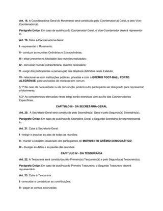 Art. 18. A Coordenadoria-Geral do Movimento será constituída pelo Coordenador(a) Geral, e pelo Vice-
Coordenador(a).

Parágrafo Único. Em caso de ausência do Coordenador Geral, o Vice-Coordenador deverá representá-
lo.

Art. 19. Cabe à Coordenadoria-Geral:

I - representar o Movimento;

II - conduzir as reuniões Ordinárias e Extraordinárias;

III - estar presente na totalidade das reuniões realizadas;

IV - convocar reunião extraordinária, quando necessário;

V - exigir dos participantes a persecução dos objetivos definidos neste Estatuto;

VI - relacionar-se com instituições públicas, privadas e com o GRÊMIO FOOT-BALL PORTO
ALEGRENSE, para atividades de interesse em comum.

§ 1º No caso de necessidade ou de convenção, poderá outro participante ser designado para representar
o Movimento.

§ 2º As competências elencadas neste artigo serão exercidas com auxílio das Coordenadorias
Específicas.

                                CAPÍTULO III - DA SECRETARIA-GERAL

Art. 20. A Secretaria-Geral será constituída pelo Secretário(a) Geral e pelo Segundo(a) Secretário(a).

Parágrafo Único. Em caso de ausência do Secretário Geral, o Segundo Secretário deverá representá-
lo.

Art. 21. Cabe à Secretaria-Geral:

I - redigir e arquivar as atas de todas as reuniões;

II - manter o cadastro atualizado dos participantes do MOVIMENTO GRÊMIO DEMOCRÁTICO;

III - divulgar as datas e as pautas das reuniões.

                                     CAPÍTULO IV - DA TESOURARIA

Art. 22. A Tesouraria será constituída pelo Primeiro(a) Tesoureiro(a) e pelo Segundo(a) Tesoureiro(a).

Parágrafo Único. Em caso de ausência do Primeiro Tesoureiro, o Segundo Tesoureiro deverá
representá-lo

Art. 23. Cabe à Tesouraria:

I - arrecadar e contabilizar as contribuições;

II - pagar as contas autorizadas;
 