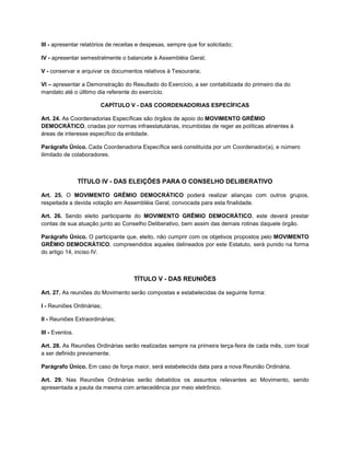 III - apresentar relatórios de receitas e despesas, sempre que for solicitado;

IV - apresentar semestralmente o balancete à Assembléia Geral;

V - conservar e arquivar os documentos relativos à Tesouraria;

VI – apresentar a Demonstração do Resultado do Exercício, a ser contabilizada do primeiro dia do
mandato até o úlltimo dia referente do exercício.

                        CAPÍTULO V - DAS COORDENADORIAS ESPECÍFICAS

Art. 24. As Coordenadorias Específicas são órgãos de apoio do MOVIMENTO GRÊMIO
DEMOCRÁTICO, criadas por normas infraestatutárias, incumbidas de reger as políticas atinentes à
áreas de interesse específico da entidade.

Parágrafo Único. Cada Coordenadoria Específica será constituída por um Coordenador(a), e número
ilimitado de colaboradores.



                 TÍTULO IV - DAS ELEIÇÕES PARA O CONSELHO DELIBERATIVO

Art. 25. O MOVIMENTO GRÊMIO DEMOCRÁTICO poderá realizar alianças com outros grupos,
respeitada a devida votação em Assembléia Geral, convocada para esta finalidade.

Art. 26. Sendo eleito participante do MOVIMENTO GRÊMIO DEMOCRÁTICO, este deverá prestar
contas de sua atuação junto ao Conselho Deliberativo, bem assim das demais rotinas daquele órgão.

Parágrafo Único. O participante que, eleito, não cumprir com os objetivos propostos pelo MOVIMENTO
GRÊMIO DEMOCRÁTICO, compreendidos aqueles delineados por este Estatuto, será punido na forma
do artigo 14, inciso IV.



                                     TÍTULO V - DAS REUNIÕES

Art. 27. As reuniões do Movimento serão compostas e estabelecidas da seguinte forma:

I - Reuniões Ordinárias;

II - Reuniões Extraordinárias;

III - Eventos.

Art. 28. As Reuniões Ordinárias serão realizadas sempre na primeira terça-feira de cada mês, com local
a ser definido previamente.

Parágrafo Único. Em caso de força maior, será estabelecida data para a nova Reunião Ordinária.

Art. 29. Nas Reuniões Ordinárias serão debatidos os assuntos relevantes ao Movimento, sendo
apresentada a pauta da mesma com antecedência por meio eletrônico.
 