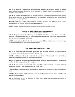 Art. 30. As Reuniões Extraordinárias serão agendadas em caso de discussão iminente de assunto
relevante às atividades do Movimento, sendo agendada em qualquer dia do mês, e divulgada com 10
(dez) dias de antecedência.

Art. 31. Os eventos se caracterizarão por reuniões informais, não necessariamente de cunho político,
sendo, assim, reuniões de confraternização entre participantes e simpatizantes, tais como jantares,
churrascos, e eventos esportivos.

Parágrafo Único. Os eventos serão agendados em datas aleatórias, sem definição prévia, e serão
divulgados com, no mínimo, 15 (quinze) dias de antecedência.

Art. 32. Todas as reuniões, excetuando-se os eventos, serão documentadas em ata.



                        TÍTULO VI - DAS ALTERAÇÕES DO ESTATUTO

Art. 33. As propostas de alteração do presente Estatuto deverão ser apresentadas em reuniões
ordinárias e divulgadas para todos os participantes para deliberação e votação em reunião posterior
com, no mínimo, 10 (dez) dias de intervalo.

Art. 34. As alterações de Estatuto deverão ser aprovadas por 3/5 dos participantes, e entrarão em vigor
na data da sua aprovação, salvo disposição em contrário.



                            TÍTULO VII - DAS DISPOSIÇÕES FINAIS

Art. 35. A convocação da Assembléia Geral será feita por meio eletrônico ou outros métodos
convenientes, com antecedência mínima de 15 (quinze) dias.

Art. 36. A entidade será dissolvida por decisão da Assembléia Geral, convocada para esta finalidade,
quando se tornarem impossíveis as atividades do Movimento.

Art. 37. Os casos não previstos por este Estatuto serão discutidos pela Coordenação, e apresentados
em Reunião Ordinária para discussão e votação.

Art. 38. A comunicação dos atos institucionais será feita, preferencialmente, por meio eletrônico,
respeitando, sempre, a antecedência mínima de 10 (dez) dias.

Parágrafo Único. O participante que não dispuser do acesso ao correio eletrônico, será cientificado por
telefone.

Art. 39. O Movimento não distribuirá lucros, dividendos, bonificações ou parcela de seu patrimônio, sob
qualquer forma ou pretexto.

Art. 40. Fica eleito o Foro da Comarca de Porto Alegre para todas as ações decorrentes do
convencionado neste Estatuto.
 