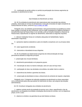 VI – mobilização da opinião pública no sentido da participação dos diversos segmentos da
sociedade no atendimento do idoso.

                                               CAPÍTULO II

                                Das Entidades de Atendimento ao Idoso

      Art. 48. As entidades de atendimento são responsáveis pela manutenção das próprias
unidades, observadas as normas de planejamento e execução emanadas do órgão competente da
Política Nacional do Idoso, conforme a Lei no 8.842, de 1994.

     Parágrafo único. As entidades governamentais e não-governamentais de assistência ao idoso
ficam sujeitas à inscrição de seus programas, junto ao órgão competente da Vigilância Sanitária e
Conselho Municipal da Pessoa Idosa, e em sua falta, junto ao Conselho Estadual ou Nacional da
Pessoa Idosa, especificando os regimes de atendimento, observados os seguintes requisitos:

     I – oferecer instalações físicas em condições adequadas de habitabilidade, higiene,
salubridade e segurança;

       II – apresentar objetivos estatutários e plano de trabalho compatíveis com os princípios desta
Lei;

       III – estar regularmente constituída;

       IV – demonstrar a idoneidade de seus dirigentes.

    Art. 49. As entidades que desenvolvam programas de institucionalização de longa
permanência adotarão os seguintes princípios:

       I – preservação dos vínculos familiares;

       II – atendimento personalizado e em pequenos grupos;

       III – manutenção do idoso na mesma instituição, salvo em caso de força maior;

       IV – participação do idoso nas atividades comunitárias, de caráter interno e externo;

       V – observância dos direitos e garantias dos idosos;

       VI – preservação da identidade do idoso e oferecimento de ambiente de respeito e dignidade.

       Parágrafo único. O dirigente de instituição prestadora de atendimento ao idoso responderá
civil e criminalmente pelos atos que praticar em detrimento do idoso, sem prejuízo das sanções
administrativas.

       Art. 50. Constituem obrigações das entidades de atendimento:

     I – celebrar contrato escrito de prestação de serviço com o idoso, especificando o tipo de
atendimento, as obrigações da entidade e prestações decorrentes do contrato, com os respectivos
preços, se for o caso;

       II – observar os direitos e as garantias de que são titulares os idosos;
 
