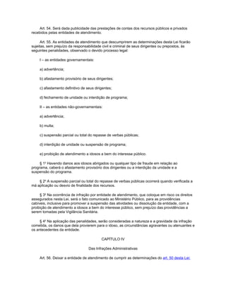 Art. 54. Será dada publicidade das prestações de contas dos recursos públicos e privados
recebidos pelas entidades de atendimento.

      Art. 55. As entidades de atendimento que descumprirem as determinações desta Lei ficarão
sujeitas, sem prejuízo da responsabilidade civil e criminal de seus dirigentes ou prepostos, às
seguintes penalidades, observado o devido processo legal:

    I – as entidades governamentais:

    a) advertência;

    b) afastamento provisório de seus dirigentes;

    c) afastamento definitivo de seus dirigentes;

    d) fechamento de unidade ou interdição de programa;

    II – as entidades não-governamentais:

    a) advertência;

    b) multa;

    c) suspensão parcial ou total do repasse de verbas públicas;

    d) interdição de unidade ou suspensão de programa;

    e) proibição de atendimento a idosos a bem do interesse público.

     § 1o Havendo danos aos idosos abrigados ou qualquer tipo de fraude em relação ao
programa, caberá o afastamento provisório dos dirigentes ou a interdição da unidade e a
suspensão do programa.

    § 2o A suspensão parcial ou total do repasse de verbas públicas ocorrerá quando verificada a
má aplicação ou desvio de finalidade dos recursos.

     § 3o Na ocorrência de infração por entidade de atendimento, que coloque em risco os direitos
assegurados nesta Lei, será o fato comunicado ao Ministério Público, para as providências
cabíveis, inclusive para promover a suspensão das atividades ou dissolução da entidade, com a
proibição de atendimento a idosos a bem do interesse público, sem prejuízo das providências a
serem tomadas pela Vigilância Sanitária.

     § 4o Na aplicação das penalidades, serão consideradas a natureza e a gravidade da infração
cometida, os danos que dela provierem para o idoso, as circunstâncias agravantes ou atenuantes e
os antecedentes da entidade.

                                          CAPÍTULO IV

                                  Das Infrações Administrativas

    Art. 56. Deixar a entidade de atendimento de cumprir as determinações do art. 50 desta Lei:
 
