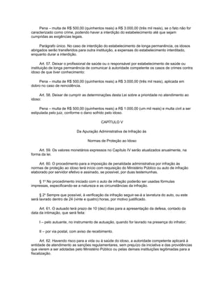 Pena – multa de R$ 500,00 (quinhentos reais) a R$ 3.000,00 (três mil reais), se o fato não for
caracterizado como crime, podendo haver a interdição do estabelecimento até que sejam
cumpridas as exigências legais.

     Parágrafo único. No caso de interdição do estabelecimento de longa permanência, os idosos
abrigados serão transferidos para outra instituição, a expensas do estabelecimento interditado,
enquanto durar a interdição.

      Art. 57. Deixar o profissional de saúde ou o responsável por estabelecimento de saúde ou
instituição de longa permanência de comunicar à autoridade competente os casos de crimes contra
idoso de que tiver conhecimento:

    Pena – multa de R$ 500,00 (quinhentos reais) a R$ 3.000,00 (três mil reais), aplicada em
dobro no caso de reincidência.

     Art. 58. Deixar de cumprir as determinações desta Lei sobre a prioridade no atendimento ao
idoso:

     Pena – multa de R$ 500,00 (quinhentos reais) a R$ 1.000,00 (um mil reais) e multa civil a ser
estipulada pelo juiz, conforme o dano sofrido pelo idoso.

                                           CAPÍTULO V

                            Da Apuração Administrativa de Infração às

                                   Normas de Proteção ao Idoso

    Art. 59. Os valores monetários expressos no Capítulo IV serão atualizados anualmente, na
forma da lei.

     Art. 60. O procedimento para a imposição de penalidade administrativa por infração às
normas de proteção ao idoso terá início com requisição do Ministério Público ou auto de infração
elaborado por servidor efetivo e assinado, se possível, por duas testemunhas.

     § 1o No procedimento iniciado com o auto de infração poderão ser usadas fórmulas
impressas, especificando-se a natureza e as circunstâncias da infração.

     § 2o Sempre que possível, à verificação da infração seguir-se-á a lavratura do auto, ou este
será lavrado dentro de 24 (vinte e quatro) horas, por motivo justificado.

     Art. 61. O autuado terá prazo de 10 (dez) dias para a apresentação da defesa, contado da
data da intimação, que será feita:

     I – pelo autuante, no instrumento de autuação, quando for lavrado na presença do infrator;

     II – por via postal, com aviso de recebimento.

      Art. 62. Havendo risco para a vida ou à saúde do idoso, a autoridade competente aplicará à
entidade de atendimento as sanções regulamentares, sem prejuízo da iniciativa e das providências
que vierem a ser adotadas pelo Ministério Público ou pelas demais instituições legitimadas para a
fiscalização.
 
