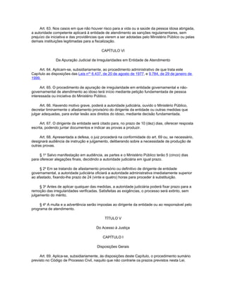 Art. 63. Nos casos em que não houver risco para a vida ou a saúde da pessoa idosa abrigada,
a autoridade competente aplicará à entidade de atendimento as sanções regulamentares, sem
prejuízo da iniciativa e das providências que vierem a ser adotadas pelo Ministério Público ou pelas
demais instituições legitimadas para a fiscalização.

                                           CAPÍTULO VI

               Da Apuração Judicial de Irregularidades em Entidade de Atendimento

    Art. 64. Aplicam-se, subsidiariamente, ao procedimento administrativo de que trata este
Capítulo as disposições das Leis nos 6.437, de 20 de agosto de 1977, e 9.784, de 29 de janeiro de
1999.

      Art. 65. O procedimento de apuração de irregularidade em entidade governamental e não-
governamental de atendimento ao idoso terá início mediante petição fundamentada de pessoa
interessada ou iniciativa do Ministério Público.

     Art. 66. Havendo motivo grave, poderá a autoridade judiciária, ouvido o Ministério Público,
decretar liminarmente o afastamento provisório do dirigente da entidade ou outras medidas que
julgar adequadas, para evitar lesão aos direitos do idoso, mediante decisão fundamentada.

      Art. 67. O dirigente da entidade será citado para, no prazo de 10 (dez) dias, oferecer resposta
escrita, podendo juntar documentos e indicar as provas a produzir.

     Art. 68. Apresentada a defesa, o juiz procederá na conformidade do art. 69 ou, se necessário,
designará audiência de instrução e julgamento, deliberando sobre a necessidade de produção de
outras provas.

     § 1o Salvo manifestação em audiência, as partes e o Ministério Público terão 5 (cinco) dias
para oferecer alegações finais, decidindo a autoridade judiciária em igual prazo.

     § 2o Em se tratando de afastamento provisório ou definitivo de dirigente de entidade
governamental, a autoridade judiciária oficiará a autoridade administrativa imediatamente superior
ao afastado, fixando-lhe prazo de 24 (vinte e quatro) horas para proceder à substituição.

     § 3o Antes de aplicar qualquer das medidas, a autoridade judiciária poderá fixar prazo para a
remoção das irregularidades verificadas. Satisfeitas as exigências, o processo será extinto, sem
julgamento do mérito.

     § 4o A multa e a advertência serão impostas ao dirigente da entidade ou ao responsável pelo
programa de atendimento.

                                             TÍTULO V

                                        Do Acesso à Justiça

                                            CAPÍTULO I

                                         Disposições Gerais

     Art. 69. Aplica-se, subsidiariamente, às disposições deste Capítulo, o procedimento sumário
previsto no Código de Processo Civil, naquilo que não contrarie os prazos previstos nesta Lei.
 