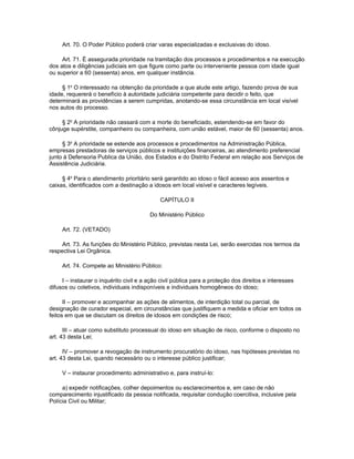 Art. 70. O Poder Público poderá criar varas especializadas e exclusivas do idoso.

     Art. 71. É assegurada prioridade na tramitação dos processos e procedimentos e na execução
dos atos e diligências judiciais em que figure como parte ou interveniente pessoa com idade igual
ou superior a 60 (sessenta) anos, em qualquer instância.

     § 1o O interessado na obtenção da prioridade a que alude este artigo, fazendo prova de sua
idade, requererá o benefício à autoridade judiciária competente para decidir o feito, que
determinará as providências a serem cumpridas, anotando-se essa circunstância em local visível
nos autos do processo.

     § 2o A prioridade não cessará com a morte do beneficiado, estendendo-se em favor do
cônjuge supérstite, companheiro ou companheira, com união estável, maior de 60 (sessenta) anos.

     § 3o A prioridade se estende aos processos e procedimentos na Administração Pública,
empresas prestadoras de serviços públicos e instituições financeiras, ao atendimento preferencial
junto à Defensoria Publica da União, dos Estados e do Distrito Federal em relação aos Serviços de
Assistência Judiciária.

     § 4o Para o atendimento prioritário será garantido ao idoso o fácil acesso aos assentos e
caixas, identificados com a destinação a idosos em local visível e caracteres legíveis.

                                             CAPÍTULO II

                                         Do Ministério Público

     Art. 72. (VETADO)

     Art. 73. As funções do Ministério Público, previstas nesta Lei, serão exercidas nos termos da
respectiva Lei Orgânica.

     Art. 74. Compete ao Ministério Público:

     I – instaurar o inquérito civil e a ação civil pública para a proteção dos direitos e interesses
difusos ou coletivos, individuais indisponíveis e individuais homogêneos do idoso;

      II – promover e acompanhar as ações de alimentos, de interdição total ou parcial, de
designação de curador especial, em circunstâncias que justifiquem a medida e oficiar em todos os
feitos em que se discutam os direitos de idosos em condições de risco;

      III – atuar como substituto processual do idoso em situação de risco, conforme o disposto no
art. 43 desta Lei;

      IV – promover a revogação de instrumento procuratório do idoso, nas hipóteses previstas no
art. 43 desta Lei, quando necessário ou o interesse público justificar;

     V – instaurar procedimento administrativo e, para instruí-lo:

     a) expedir notificações, colher depoimentos ou esclarecimentos e, em caso de não
comparecimento injustificado da pessoa notificada, requisitar condução coercitiva, inclusive pela
Polícia Civil ou Militar;
 