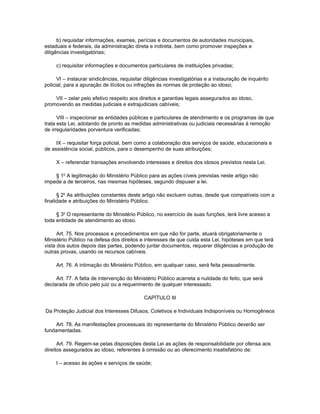 b) requisitar informações, exames, perícias e documentos de autoridades municipais,
estaduais e federais, da administração direta e indireta, bem como promover inspeções e
diligências investigatórias;

     c) requisitar informações e documentos particulares de instituições privadas;

      VI – instaurar sindicâncias, requisitar diligências investigatórias e a instauração de inquérito
policial, para a apuração de ilícitos ou infrações às normas de proteção ao idoso;

    VII – zelar pelo efetivo respeito aos direitos e garantias legais assegurados ao idoso,
promovendo as medidas judiciais e extrajudiciais cabíveis;

      VIII – inspecionar as entidades públicas e particulares de atendimento e os programas de que
trata esta Lei, adotando de pronto as medidas administrativas ou judiciais necessárias à remoção
de irregularidades porventura verificadas;

     IX – requisitar força policial, bem como a colaboração dos serviços de saúde, educacionais e
de assistência social, públicos, para o desempenho de suas atribuições;

     X – referendar transações envolvendo interesses e direitos dos idosos previstos nesta Lei.

    § 1o A legitimação do Ministério Público para as ações cíveis previstas neste artigo não
impede a de terceiros, nas mesmas hipóteses, segundo dispuser a lei.

      § 2o As atribuições constantes deste artigo não excluem outras, desde que compatíveis com a
finalidade e atribuições do Ministério Público.

     § 3o O representante do Ministério Público, no exercício de suas funções, terá livre acesso a
toda entidade de atendimento ao idoso.

      Art. 75. Nos processos e procedimentos em que não for parte, atuará obrigatoriamente o
Ministério Público na defesa dos direitos e interesses de que cuida esta Lei, hipóteses em que terá
vista dos autos depois das partes, podendo juntar documentos, requerer diligências e produção de
outras provas, usando os recursos cabíveis.

     Art. 76. A intimação do Ministério Público, em qualquer caso, será feita pessoalmente.

     Art. 77. A falta de intervenção do Ministério Público acarreta a nulidade do feito, que será
declarada de ofício pelo juiz ou a requerimento de qualquer interessado.

                                             CAPÍTULO III

Da Proteção Judicial dos Interesses Difusos, Coletivos e Individuais Indisponíveis ou Homogêneos

     Art. 78. As manifestações processuais do representante do Ministério Público deverão ser
fundamentadas.

      Art. 79. Regem-se pelas disposições desta Lei as ações de responsabilidade por ofensa aos
direitos assegurados ao idoso, referentes à omissão ou ao oferecimento insatisfatório de:

     I – acesso às ações e serviços de saúde;
 