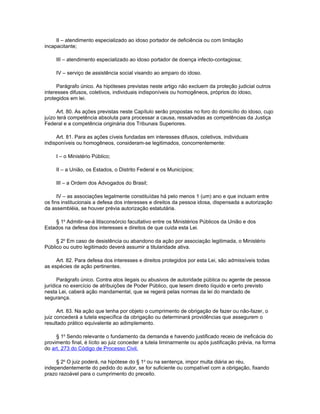 II – atendimento especializado ao idoso portador de deficiência ou com limitação
incapacitante;

     III – atendimento especializado ao idoso portador de doença infecto-contagiosa;

     IV – serviço de assistência social visando ao amparo do idoso.

      Parágrafo único. As hipóteses previstas neste artigo não excluem da proteção judicial outros
interesses difusos, coletivos, individuais indisponíveis ou homogêneos, próprios do idoso,
protegidos em lei.

     Art. 80. As ações previstas neste Capítulo serão propostas no foro do domicílio do idoso, cujo
juízo terá competência absoluta para processar a causa, ressalvadas as competências da Justiça
Federal e a competência originária dos Tribunais Superiores.

     Art. 81. Para as ações cíveis fundadas em interesses difusos, coletivos, individuais
indisponíveis ou homogêneos, consideram-se legitimados, concorrentemente:

     I – o Ministério Público;

     II – a União, os Estados, o Distrito Federal e os Municípios;

     III – a Ordem dos Advogados do Brasil;

      IV – as associações legalmente constituídas há pelo menos 1 (um) ano e que incluam entre
os fins institucionais a defesa dos interesses e direitos da pessoa idosa, dispensada a autorização
da assembléia, se houver prévia autorização estatutária.

    § 1o Admitir-se-á litisconsórcio facultativo entre os Ministérios Públicos da União e dos
Estados na defesa dos interesses e direitos de que cuida esta Lei.

     § 2o Em caso de desistência ou abandono da ação por associação legitimada, o Ministério
Público ou outro legitimado deverá assumir a titularidade ativa.

     Art. 82. Para defesa dos interesses e direitos protegidos por esta Lei, são admissíveis todas
as espécies de ação pertinentes.

      Parágrafo único. Contra atos ilegais ou abusivos de autoridade pública ou agente de pessoa
jurídica no exercício de atribuições de Poder Público, que lesem direito líquido e certo previsto
nesta Lei, caberá ação mandamental, que se regerá pelas normas da lei do mandado de
segurança.

      Art. 83. Na ação que tenha por objeto o cumprimento de obrigação de fazer ou não-fazer, o
juiz concederá a tutela específica da obrigação ou determinará providências que assegurem o
resultado prático equivalente ao adimplemento.

     § 1o Sendo relevante o fundamento da demanda e havendo justificado receio de ineficácia do
provimento final, é lícito ao juiz conceder a tutela liminarmente ou após justificação prévia, na forma
do art. 273 do Código de Processo Civil.

     § 2o O juiz poderá, na hipótese do § 1o ou na sentença, impor multa diária ao réu,
independentemente do pedido do autor, se for suficiente ou compatível com a obrigação, fixando
prazo razoável para o cumprimento do preceito.
 