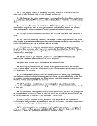 § 3o A multa só será exigível do réu após o trânsito em julgado da sentença favorável ao
autor, mas será devida desde o dia em que se houver configurado.

     Art. 84. Os valores das multas previstas nesta Lei reverterão ao Fundo do Idoso, onde houver,
ou na falta deste, ao Fundo Municipal de Assistência Social, ficando vinculados ao atendimento ao
idoso.

     Parágrafo único. As multas não recolhidas até 30 (trinta) dias após o trânsito em julgado da
decisão serão exigidas por meio de execução promovida pelo Ministério Público, nos mesmos
autos, facultada igual iniciativa aos demais legitimados em caso de inércia daquele.

     Art. 85. O juiz poderá conferir efeito suspensivo aos recursos, para evitar dano irreparável à
parte.

     Art. 86. Transitada em julgado a sentença que impuser condenação ao Poder Público, o juiz
determinará a remessa de peças à autoridade competente, para apuração da responsabilidade civil
e administrativa do agente a que se atribua a ação ou omissão.

     Art. 87. Decorridos 60 (sessenta) dias do trânsito em julgado da sentença condenatória
favorável ao idoso sem que o autor lhe promova a execução, deverá fazê-lo o Ministério Público,
facultada, igual iniciativa aos demais legitimados, como assistentes ou assumindo o pólo ativo, em
caso de inércia desse órgão.

    Art. 88. Nas ações de que trata este Capítulo, não haverá adiantamento de custas,
emolumentos, honorários periciais e quaisquer outras despesas.

     Parágrafo único. Não se imporá sucumbência ao Ministério Público.

     Art. 89. Qualquer pessoa poderá, e o servidor deverá, provocar a iniciativa do Ministério
Público, prestando-lhe informações sobre os fatos que constituam objeto de ação civil e indicando-
lhe os elementos de convicção.

     Art. 90. Os agentes públicos em geral, os juízes e tribunais, no exercício de suas funções,
quando tiverem conhecimento de fatos que possam configurar crime de ação pública contra idoso
ou ensejar a propositura de ação para sua defesa, devem encaminhar as peças pertinentes ao
Ministério Público, para as providências cabíveis.

     Art. 91. Para instruir a petição inicial, o interessado poderá requerer às autoridades
competentes as certidões e informações que julgar necessárias, que serão fornecidas no prazo de
10 (dez) dias.

     Art. 92. O Ministério Público poderá instaurar sob sua presidência, inquérito civil, ou requisitar,
de qualquer pessoa, organismo público ou particular, certidões, informações, exames ou perícias,
no prazo que assinalar, o qual não poderá ser inferior a 10 (dez) dias.

     § 1o Se o órgão do Ministério Público, esgotadas todas as diligências, se convencer da
inexistência de fundamento para a propositura da ação civil ou de peças informativas, determinará
o seu arquivamento, fazendo-o fundamentadamente.

     § 2o Os autos do inquérito civil ou as peças de informação arquivados serão remetidos, sob
pena de se incorrer em falta grave, no prazo de 3 (três) dias, ao Conselho Superior do Ministério
Público ou à Câmara de Coordenação e Revisão do Ministério Público.
 