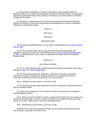 § 3o Até que seja homologado ou rejeitado o arquivamento, pelo Conselho Superior do
Ministério Público ou por Câmara de Coordenação e Revisão do Ministério Público, as associações
legitimadas poderão apresentar razões escritas ou documentos, que serão juntados ou anexados
às peças de informação.

     § 4o Deixando o Conselho Superior ou a Câmara de Coordenação e Revisão do Ministério
Público de homologar a promoção de arquivamento, será designado outro membro do Ministério
Público para o ajuizamento da ação.

                                            TÍTULO VI

                                           Dos Crimes

                                           CAPÍTULO I

                                        Disposições Gerais

     Art. 93. Aplicam-se subsidiariamente, no que couber, as disposições da Lei no 7.347, de 24 de
julho de 1985.

      Art. 94. Aos crimes previstos nesta Lei, cuja pena máxima privativa de liberdade não
ultrapasse 4 (quatro) anos, aplica-se o procedimento previsto na Lei no 9.099, de 26 de setembro
de 1995, e, subsidiariamente, no que couber, as disposições do Código Penal e do Código de
Processo Penal.

                                           CAPÍTULO II

                                     Dos Crimes em Espécie

     Art. 95. Os crimes definidos nesta Lei são de ação penal pública incondicionada, não se lhes
aplicando os arts. 181 e 182 do Código Penal.

      Art. 96. Discriminar pessoa idosa, impedindo ou dificultando seu acesso a operações
bancárias, aos meios de transporte, ao direito de contratar ou por qualquer outro meio ou
instrumento necessário ao exercício da cidadania, por motivo de idade:

     Pena – reclusão de 6 (seis) meses a 1 (um) ano e multa.

     § 1o Na mesma pena incorre quem desdenhar, humilhar, menosprezar ou discriminar pessoa
idosa, por qualquer motivo.

     § 2o A pena será aumentada de 1/3 (um terço) se a vítima se encontrar sob os cuidados ou
responsabilidade do agente.

     Art. 97. Deixar de prestar assistência ao idoso, quando possível fazê-lo sem risco pessoal, em
situação de iminente perigo, ou recusar, retardar ou dificultar sua assistência à saúde, sem justa
causa, ou não pedir, nesses casos, o socorro de autoridade pública:

     Pena – detenção de 6 (seis) meses a 1 (um) ano e multa.

     Parágrafo único. A pena é aumentada de metade, se da omissão resulta lesão corporal de
natureza grave, e triplicada, se resulta a morte.
 