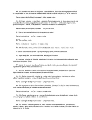 Art. 98. Abandonar o idoso em hospitais, casas de saúde, entidades de longa permanência,
ou congêneres, ou não prover suas necessidades básicas, quando obrigado por lei ou mandado:

     Pena – detenção de 6 (seis) meses a 3 (três) anos e multa.

    Art. 99. Expor a perigo a integridade e a saúde, física ou psíquica, do idoso, submetendo-o a
condições desumanas ou degradantes ou privando-o de alimentos e cuidados indispensáveis,
quando obrigado a fazê-lo, ou sujeitando-o a trabalho excessivo ou inadequado:

     Pena – detenção de 2 (dois) meses a 1 (um) ano e multa.

     § 1o Se do fato resulta lesão corporal de natureza grave:

     Pena – reclusão de 1 (um) a 4 (quatro) anos.

     § 2o Se resulta a morte:

     Pena – reclusão de 4 (quatro) a 12 (doze) anos.

     Art. 100. Constitui crime punível com reclusão de 6 (seis) meses a 1 (um) ano e multa:

     I – obstar o acesso de alguém a qualquer cargo público por motivo de idade;

     II – negar a alguém, por motivo de idade, emprego ou trabalho;

     III – recusar, retardar ou dificultar atendimento ou deixar de prestar assistência à saúde, sem
justa causa, a pessoa idosa;

    IV – deixar de cumprir, retardar ou frustrar, sem justo motivo, a execução de ordem judicial
expedida na ação civil a que alude esta Lei;

     V – recusar, retardar ou omitir dados técnicos indispensáveis à propositura da ação civil
objeto desta Lei, quando requisitados pelo Ministério Público.

      Art. 101. Deixar de cumprir, retardar ou frustrar, sem justo motivo, a execução de ordem
judicial expedida nas ações em que for parte ou interveniente o idoso:

     Pena – detenção de 6 (seis) meses a 1 (um) ano e multa.

     Art. 102. Apropriar-se de ou desviar bens, proventos, pensão ou qualquer outro rendimento do
idoso, dando-lhes aplicação diversa da de sua finalidade:

     Pena – reclusão de 1 (um) a 4 (quatro) anos e multa.

    Art. 103. Negar o acolhimento ou a permanência do idoso, como abrigado, por recusa deste
em outorgar procuração à entidade de atendimento:

     Pena – detenção de 6 (seis) meses a 1 (um) ano e multa.

     Art. 104. Reter o cartão magnético de conta bancária relativa a benefícios, proventos ou
pensão do idoso, bem como qualquer outro documento com objetivo de assegurar recebimento ou
ressarcimento de dívida:
 