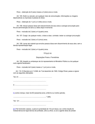 Pena – detenção de 6 (seis) meses a 2 (dois) anos e multa.

    Art. 105. Exibir ou veicular, por qualquer meio de comunicação, informações ou imagens
depreciativas ou injuriosas à pessoa do idoso:

        Pena – detenção de 1 (um) a 3 (três) anos e multa.

      Art. 106. Induzir pessoa idosa sem discernimento de seus atos a outorgar procuração para
fins de administração de bens ou deles dispor livremente:

        Pena – reclusão de 2 (dois) a 4 (quatro) anos.

        Art. 107. Coagir, de qualquer modo, o idoso a doar, contratar, testar ou outorgar procuração:

        Pena – reclusão de 2 (dois) a 5 (cinco) anos.

     Art. 108. Lavrar ato notarial que envolva pessoa idosa sem discernimento de seus atos, sem a
devida representação legal:

        Pena – reclusão de 2 (dois) a 4 (quatro) anos.

                                                                      TÍTULO VII

                                                     Disposições Finais e Transitórias

     Art. 109. Impedir ou embaraçar ato do representante do Ministério Público ou de qualquer
outro agente fiscalizador:

        Pena – reclusão de 6 (seis) meses a 1 (um) ano e multa.

   Art. 110. O Decreto-Lei no 2.848, de 7 de dezembro de 1940, Código Penal, passa a vigorar
com as seguintes alterações:

"Art. 61. ............................................................................

............................................................................

II - ............................................................................

............................................................................

h) contra criança, maior de 60 (sessenta) anos, enfermo ou mulher grávida;

............................................................................." (NR)

"Art. 121. ............................................................................

............................................................................

§ 4o No homicídio culposo, a pena é aumentada de 1/3 (um terço), se o crime resulta de
inobservância de regra técnica de profissão, arte ou ofício, ou se o agente deixa de prestar
 