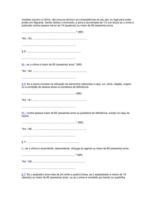 imediato socorro à vítima, não procura diminuir as conseqüências do seu ato, ou foge para evitar
prisão em flagrante. Sendo doloso o homicídio, a pena é aumentada de 1/3 (um terço) se o crime é
praticado contra pessoa menor de 14 (quatorze) ou maior de 60 (sessenta) anos.

............................................................................." (NR)

"Art. 133. ............................................................................

............................................................................

§ 3o ............................................................................

............................................................................

III – se a vítima é maior de 60 (sessenta) anos." (NR)

"Art. 140. ............................................................................

............................................................................

§ 3o Se a injúria consiste na utilização de elementos referentes a raça, cor, etnia, religião, origem
ou a condição de pessoa idosa ou portadora de deficiência:

............................................................................ (NR)

"Art. 141. ............................................................................

............................................................................

IV – contra pessoa maior de 60 (sessenta) anos ou portadora de deficiência, exceto no caso de
injúria.

............................................................................." (NR)

"Art. 148. ............................................................................

............................................................................

§ 1o............................................................................

I – se a vítima é ascendente, descendente, cônjuge do agente ou maior de 60 (sessenta) anos.

............................................................................" (NR)

"Art. 159............................................................................

............................................................................

§ 1o Se o seqüestro dura mais de 24 (vinte e quatro) horas, se o seqüestrado é menor de 18
(dezoito) ou maior de 60 (sessenta) anos, ou se o crime é cometido por bando ou quadrilha.
 