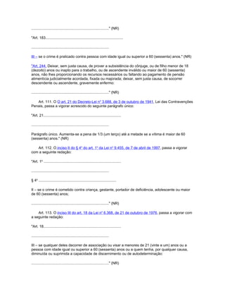 ............................................................................" (NR)

"Art. 183............................................................................

............................................................................

III – se o crime é praticado contra pessoa com idade igual ou superior a 60 (sessenta) anos." (NR)

"Art. 244. Deixar, sem justa causa, de prover a subsistência do cônjuge, ou de filho menor de 18
(dezoito) anos ou inapto para o trabalho, ou de ascendente inválido ou maior de 60 (sessenta)
anos, não lhes proporcionando os recursos necessários ou faltando ao pagamento de pensão
alimentícia judicialmente acordada, fixada ou majorada; deixar, sem justa causa, de socorrer
descendente ou ascendente, gravemente enfermo:

............................................................................" (NR)

   Art. 111. O O art. 21 do Decreto-Lei no 3.688, de 3 de outubro de 1941, Lei das Contravenções
Penais, passa a vigorar acrescido do seguinte parágrafo único:

"Art. 21............................................................................

............................................................................

Parágrafo único. Aumenta-se a pena de 1/3 (um terço) até a metade se a vítima é maior de 60
(sessenta) anos." (NR)

   Art. 112. O inciso II do § 4o do art. 1o da Lei no 9.455, de 7 de abril de 1997, passa a vigorar
com a seguinte redação:

"Art. 1o ............................................................................

............................................................................

§ 4o ............................................................................

II – se o crime é cometido contra criança, gestante, portador de deficiência, adolescente ou maior
de 60 (sessenta) anos;

............................................................................" (NR)

    Art. 113. O inciso III do art. 18 da Lei no 6.368, de 21 de outubro de 1976, passa a vigorar com
a seguinte redação:

"Art. 18............................................................................

............................................................................

III – se qualquer deles decorrer de associação ou visar a menores de 21 (vinte e um) anos ou a
pessoa com idade igual ou superior a 60 (sessenta) anos ou a quem tenha, por qualquer causa,
diminuída ou suprimida a capacidade de discernimento ou de autodeterminação:

............................................................................" (NR)
 