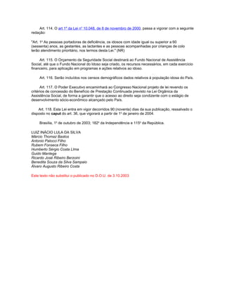 Art. 114. O art 1º da Lei no 10.048, de 8 de novembro de 2000, passa a vigorar com a seguinte
redação:

"Art. 1o As pessoas portadoras de deficiência, os idosos com idade igual ou superior a 60
(sessenta) anos, as gestantes, as lactantes e as pessoas acompanhadas por crianças de colo
terão atendimento prioritário, nos termos desta Lei." (NR)

     Art. 115. O Orçamento da Seguridade Social destinará ao Fundo Nacional de Assistência
Social, até que o Fundo Nacional do Idoso seja criado, os recursos necessários, em cada exercício
financeiro, para aplicação em programas e ações relativos ao idoso.

     Art. 116. Serão incluídos nos censos demográficos dados relativos à população idosa do País.

      Art. 117. O Poder Executivo encaminhará ao Congresso Nacional projeto de lei revendo os
critérios de concessão do Benefício de Prestação Continuada previsto na Lei Orgânica da
Assistência Social, de forma a garantir que o acesso ao direito seja condizente com o estágio de
desenvolvimento sócio-econômico alcançado pelo País.

    Art. 118. Esta Lei entra em vigor decorridos 90 (noventa) dias da sua publicação, ressalvado o
disposto no caput do art. 36, que vigorará a partir de 1o de janeiro de 2004.

     Brasília, 1o de outubro de 2003; 182o da Independência e 115o da República.

LUIZ INÁCIO LULA DA SILVA
Márcio Thomaz Bastos
Antonio Palocci Filho
Rubem Fonseca Filho
Humberto Sérgio Costa LIma
Guido Mantega
Ricardo José Ribeiro Berzoini
Benedita Souza da Silva Sampaio
Álvaro Augusto Ribeiro Costa

Este texto não substitui o publicado no D.O.U. de 3.10.2003
 