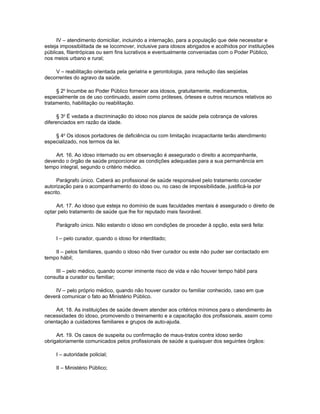 IV – atendimento domiciliar, incluindo a internação, para a população que dele necessitar e
esteja impossibilitada de se locomover, inclusive para idosos abrigados e acolhidos por instituições
públicas, filantrópicas ou sem fins lucrativos e eventualmente conveniadas com o Poder Público,
nos meios urbano e rural;

    V – reabilitação orientada pela geriatria e gerontologia, para redução das seqüelas
decorrentes do agravo da saúde.

     § 2o Incumbe ao Poder Público fornecer aos idosos, gratuitamente, medicamentos,
especialmente os de uso continuado, assim como próteses, órteses e outros recursos relativos ao
tratamento, habilitação ou reabilitação.

      § 3o É vedada a discriminação do idoso nos planos de saúde pela cobrança de valores
diferenciados em razão da idade.

    § 4o Os idosos portadores de deficiência ou com limitação incapacitante terão atendimento
especializado, nos termos da lei.

    Art. 16. Ao idoso internado ou em observação é assegurado o direito a acompanhante,
devendo o órgão de saúde proporcionar as condições adequadas para a sua permanência em
tempo integral, segundo o critério médico.

      Parágrafo único. Caberá ao profissional de saúde responsável pelo tratamento conceder
autorização para o acompanhamento do idoso ou, no caso de impossibilidade, justificá-la por
escrito.

     Art. 17. Ao idoso que esteja no domínio de suas faculdades mentais é assegurado o direito de
optar pelo tratamento de saúde que lhe for reputado mais favorável.

     Parágrafo único. Não estando o idoso em condições de proceder à opção, esta será feita:

     I – pelo curador, quando o idoso for interditado;

    II – pelos familiares, quando o idoso não tiver curador ou este não puder ser contactado em
tempo hábil;

    III – pelo médico, quando ocorrer iminente risco de vida e não houver tempo hábil para
consulta a curador ou familiar;

    IV – pelo próprio médico, quando não houver curador ou familiar conhecido, caso em que
deverá comunicar o fato ao Ministério Público.

     Art. 18. As instituições de saúde devem atender aos critérios mínimos para o atendimento às
necessidades do idoso, promovendo o treinamento e a capacitação dos profissionais, assim como
orientação a cuidadores familiares e grupos de auto-ajuda.

     Art. 19. Os casos de suspeita ou confirmação de maus-tratos contra idoso serão
obrigatoriamente comunicados pelos profissionais de saúde a quaisquer dos seguintes órgãos:

     I – autoridade policial;

     II – Ministério Público;
 