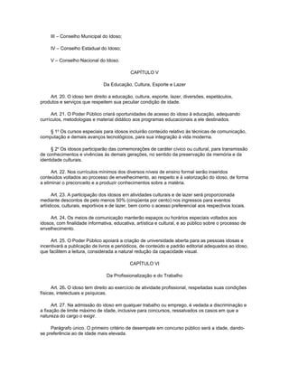 III – Conselho Municipal do Idoso;

     IV – Conselho Estadual do Idoso;

     V – Conselho Nacional do Idoso.

                                            CAPÍTULO V

                               Da Educação, Cultura, Esporte e Lazer

    Art. 20. O idoso tem direito a educação, cultura, esporte, lazer, diversões, espetáculos,
produtos e serviços que respeitem sua peculiar condição de idade.

     Art. 21. O Poder Público criará oportunidades de acesso do idoso à educação, adequando
currículos, metodologias e material didático aos programas educacionais a ele destinados.

    § 1o Os cursos especiais para idosos incluirão conteúdo relativo às técnicas de comunicação,
computação e demais avanços tecnológicos, para sua integração à vida moderna.

     § 2o Os idosos participarão das comemorações de caráter cívico ou cultural, para transmissão
de conhecimentos e vivências às demais gerações, no sentido da preservação da memória e da
identidade culturais.

     Art. 22. Nos currículos mínimos dos diversos níveis de ensino formal serão inseridos
conteúdos voltados ao processo de envelhecimento, ao respeito e à valorização do idoso, de forma
a eliminar o preconceito e a produzir conhecimentos sobre a matéria.

      Art. 23. A participação dos idosos em atividades culturais e de lazer será proporcionada
mediante descontos de pelo menos 50% (cinqüenta por cento) nos ingressos para eventos
artísticos, culturais, esportivos e de lazer, bem como o acesso preferencial aos respectivos locais.

     Art. 24. Os meios de comunicação manterão espaços ou horários especiais voltados aos
idosos, com finalidade informativa, educativa, artística e cultural, e ao público sobre o processo de
envelhecimento.

     Art. 25. O Poder Público apoiará a criação de universidade aberta para as pessoas idosas e
incentivará a publicação de livros e periódicos, de conteúdo e padrão editorial adequados ao idoso,
que facilitem a leitura, considerada a natural redução da capacidade visual.

                                            CAPÍTULO VI

                                Da Profissionalização e do Trabalho

      Art. 26. O idoso tem direito ao exercício de atividade profissional, respeitadas suas condições
físicas, intelectuais e psíquicas.

      Art. 27. Na admissão do idoso em qualquer trabalho ou emprego, é vedada a discriminação e
a fixação de limite máximo de idade, inclusive para concursos, ressalvados os casos em que a
natureza do cargo o exigir.

     Parágrafo único. O primeiro critério de desempate em concurso público será a idade, dando-
se preferência ao de idade mais elevada.
 