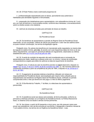 Art. 28. O Poder Público criará e estimulará programas de:

      I – profissionalização especializada para os idosos, aproveitando seus potenciais e
habilidades para atividades regulares e remuneradas;

     II – preparação dos trabalhadores para a aposentadoria, com antecedência mínima de 1 (um)
ano, por meio de estímulo a novos projetos sociais, conforme seus interesses, e de esclarecimento
sobre os direitos sociais e de cidadania;

     III – estímulo às empresas privadas para admissão de idosos ao trabalho.

                                           CAPÍTULO VII

                                       Da Previdência Social

     Art. 29. Os benefícios de aposentadoria e pensão do Regime Geral da Previdência Social
observarão, na sua concessão, critérios de cálculo que preservem o valor real dos salários sobre
os quais incidiram contribuição, nos termos da legislação vigente.

     Parágrafo único. Os valores dos benefícios em manutenção serão reajustados na mesma data
de reajuste do salário-mínimo, pro rata, de acordo com suas respectivas datas de início ou do seu
último reajustamento, com base em percentual definido em regulamento, observados os critérios
estabelecidos pela Lei no 8.213, de 24 de julho de 1991.

     Art. 30. A perda da condição de segurado não será considerada para a concessão da
aposentadoria por idade, desde que a pessoa conte com, no mínimo, o tempo de contribuição
correspondente ao exigido para efeito de carência na data de requerimento do benefício.

     Parágrafo único. O cálculo do valor do benefício previsto no caput observará o disposto no
caput e § 2o do art. 3o da Lei no 9.876, de 26 de novembro de 1999, ou, não havendo salários-de-
contribuição recolhidos a partir da competência de julho de 1994, o disposto no art. 35 da Lei no
8.213, de 1991.

     Art. 31. O pagamento de parcelas relativas a benefícios, efetuado com atraso por
responsabilidade da Previdência Social, será atualizado pelo mesmo índice utilizado para os
reajustamentos dos benefícios do Regime Geral de Previdência Social, verificado no período
compreendido entre o mês que deveria ter sido pago e o mês do efetivo pagamento.

    Art. 32. O Dia Mundial do Trabalho, 1o de Maio, é a data-base dos aposentados e
pensionistas.

                                           CAPÍTULO VIII

                                       Da Assistência Social

     Art. 33. A assistência social aos idosos será prestada, de forma articulada, conforme os
princípios e diretrizes previstos na Lei Orgânica da Assistência Social, na Política Nacional do
Idoso, no Sistema Único de Saúde e demais normas pertinentes.

     Art. 34. Aos idosos, a partir de 65 (sessenta e cinco) anos, que não possuam meios para
prover sua subsistência, nem de tê-la provida por sua família, é assegurado o benefício mensal de
1 (um) salário-mínimo, nos termos da Lei Orgânica da Assistência Social – Loas.
 