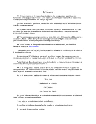 Do Transporte

     Art. 39. Aos maiores de 65 (sessenta e cinco) anos fica assegurada a gratuidade dos
transportes coletivos públicos urbanos e semi-urbanos, exceto nos serviços seletivos e especiais,
quando prestados paralelamente aos serviços regulares.

     § 1o Para ter acesso à gratuidade, basta que o idoso apresente qualquer documento pessoal
que faça prova de sua idade.

     § 2o Nos veículos de transporte coletivo de que trata este artigo, serão reservados 10% (dez
por cento) dos assentos para os idosos, devidamente identificados com a placa de reservado
preferencialmente para idosos.

     § 3o No caso das pessoas compreendidas na faixa etária entre 60 (sessenta) e 65 (sessenta e
cinco) anos, ficará a critério da legislação local dispor sobre as condições para exercício da
gratuidade nos meios de transporte previstos no caput deste artigo.

      Art. 40. No sistema de transporte coletivo interestadual observar-se-á, nos termos da
legislação específica: (Regulamento)

     I – a reserva de 2 (duas) vagas gratuitas por veículo para idosos com renda igual ou inferior a
2 (dois) salários-mínimos;

     II – desconto de 50% (cinqüenta por cento), no mínimo, no valor das passagens, para os
idosos que excederem as vagas gratuitas, com renda igual ou inferior a 2 (dois) salários-mínimos.

     Parágrafo único. Caberá aos órgãos competentes definir os mecanismos e os critérios para o
exercício dos direitos previstos nos incisos I e II.

     Art. 41. É assegurada a reserva, para os idosos, nos termos da lei local, de 5% (cinco por
cento) das vagas nos estacionamentos públicos e privados, as quais deverão ser posicionadas de
forma a garantir a melhor comodidade ao idoso.

     Art. 42. É assegurada a prioridade do idoso no embarque no sistema de transporte coletivo.

                                             TÍTULO III

                                     Das Medidas de Proteção

                                            CAPÍTULO I

                                      Das Disposições Gerais

     Art. 43. As medidas de proteção ao idoso são aplicáveis sempre que os direitos reconhecidos
nesta Lei forem ameaçados ou violados:

     I – por ação ou omissão da sociedade ou do Estado;

     II – por falta, omissão ou abuso da família, curador ou entidade de atendimento;

     III – em razão de sua condição pessoal.
 