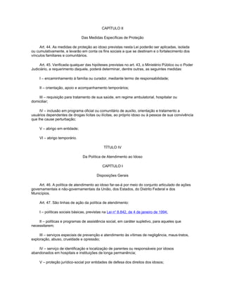 CAPÍTULO II

                               Das Medidas Específicas de Proteção

     Art. 44. As medidas de proteção ao idoso previstas nesta Lei poderão ser aplicadas, isolada
ou cumulativamente, e levarão em conta os fins sociais a que se destinam e o fortalecimento dos
vínculos familiares e comunitários.

     Art. 45. Verificada qualquer das hipóteses previstas no art. 43, o Ministério Público ou o Poder
Judiciário, a requerimento daquele, poderá determinar, dentre outras, as seguintes medidas:

     I – encaminhamento à família ou curador, mediante termo de responsabilidade;

     II – orientação, apoio e acompanhamento temporários;

    III – requisição para tratamento de sua saúde, em regime ambulatorial, hospitalar ou
domiciliar;

     IV – inclusão em programa oficial ou comunitário de auxílio, orientação e tratamento a
usuários dependentes de drogas lícitas ou ilícitas, ao próprio idoso ou à pessoa de sua convivência
que lhe cause perturbação;

     V – abrigo em entidade;

     VI – abrigo temporário.

                                              TÍTULO IV

                                Da Política de Atendimento ao Idoso

                                             CAPÍTULO I

                                         Disposições Gerais

    Art. 46. A política de atendimento ao idoso far-se-á por meio do conjunto articulado de ações
governamentais e não-governamentais da União, dos Estados, do Distrito Federal e dos
Municípios.

     Art. 47. São linhas de ação da política de atendimento:

     I – políticas sociais básicas, previstas na Lei no 8.842, de 4 de janeiro de 1994;

    II – políticas e programas de assistência social, em caráter supletivo, para aqueles que
necessitarem;

     III – serviços especiais de prevenção e atendimento às vítimas de negligência, maus-tratos,
exploração, abuso, crueldade e opressão;

    IV – serviço de identificação e localização de parentes ou responsáveis por idosos
abandonados em hospitais e instituições de longa permanência;

     V – proteção jurídico-social por entidades de defesa dos direitos dos idosos;
 