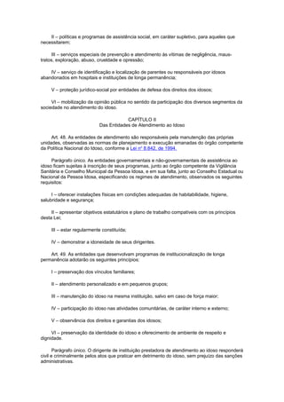 II – políticas e programas de assistência social, em caráter supletivo, para aqueles que
necessitarem;
III – serviços especiais de prevenção e atendimento às vítimas de negligência, maus-
tratos, exploração, abuso, crueldade e opressão;
IV – serviço de identificação e localização de parentes ou responsáveis por idosos
abandonados em hospitais e instituições de longa permanência;
V – proteção jurídico-social por entidades de defesa dos direitos dos idosos;
VI – mobilização da opinião pública no sentido da participação dos diversos segmentos da
sociedade no atendimento do idoso.
CAPÍTULO II
Das Entidades de Atendimento ao Idoso
Art. 48. As entidades de atendimento são responsáveis pela manutenção das próprias
unidades, observadas as normas de planejamento e execução emanadas do órgão competente
da Política Nacional do Idoso, conforme a Lei no
8.842, de 1994.
Parágrafo único. As entidades governamentais e não-governamentais de assistência ao
idoso ficam sujeitas à inscrição de seus programas, junto ao órgão competente da Vigilância
Sanitária e Conselho Municipal da Pessoa Idosa, e em sua falta, junto ao Conselho Estadual ou
Nacional da Pessoa Idosa, especificando os regimes de atendimento, observados os seguintes
requisitos:
I – oferecer instalações físicas em condições adequadas de habitabilidade, higiene,
salubridade e segurança;
II – apresentar objetivos estatutários e plano de trabalho compatíveis com os princípios
desta Lei;
III – estar regularmente constituída;
IV – demonstrar a idoneidade de seus dirigentes.
Art. 49. As entidades que desenvolvam programas de institucionalização de longa
permanência adotarão os seguintes princípios:
I – preservação dos vínculos familiares;
II – atendimento personalizado e em pequenos grupos;
III – manutenção do idoso na mesma instituição, salvo em caso de força maior;
IV – participação do idoso nas atividades comunitárias, de caráter interno e externo;
V – observância dos direitos e garantias dos idosos;
VI – preservação da identidade do idoso e oferecimento de ambiente de respeito e
dignidade.
Parágrafo único. O dirigente de instituição prestadora de atendimento ao idoso responderá
civil e criminalmente pelos atos que praticar em detrimento do idoso, sem prejuízo das sanções
administrativas.
 