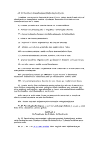 Art. 50. Constituem obrigações das entidades de atendimento:
I – celebrar contrato escrito de prestação de serviço com o idoso, especificando o tipo de
atendimento, as obrigações da entidade e prestações decorrentes do contrato, com os
respectivos preços, se for o caso;
II – observar os direitos e as garantias de que são titulares os idosos;
III – fornecer vestuário adequado, se for pública, e alimentação suficiente;
IV – oferecer instalações físicas em condições adequadas de habitabilidade;
V – oferecer atendimento personalizado;
VI – diligenciar no sentido da preservação dos vínculos familiares;
VII – oferecer acomodações apropriadas para recebimento de visitas;
VIII – proporcionar cuidados à saúde, conforme a necessidade do idoso;
IX – promover atividades educacionais, esportivas, culturais e de lazer;
X – propiciar assistência religiosa àqueles que desejarem, de acordo com suas crenças;
XI – proceder a estudo social e pessoal de cada caso;
XII – comunicar à autoridade competente de saúde toda ocorrência de idoso portador de
doenças infecto-contagiosas;
XIII – providenciar ou solicitar que o Ministério Público requisite os documentos
necessários ao exercício da cidadania àqueles que não os tiverem, na forma da lei;
XIV – fornecer comprovante de depósito dos bens móveis que receberem dos idosos;
XV – manter arquivo de anotações onde constem data e circunstâncias do atendimento,
nome do idoso, responsável, parentes, endereços, cidade, relação de seus pertences, bem
como o valor de contribuições, e suas alterações, se houver, e demais dados que possibilitem
sua identificação e a individualização do atendimento;
XVI – comunicar ao Ministério Público, para as providências cabíveis, a situação de
abandono moral ou material por parte dos familiares;
XVII – manter no quadro de pessoal profissionais com formação específica.
Art. 51. As instituições filantrópicas ou sem fins lucrativos prestadoras de serviço ao idoso
terão direito à assistência judiciária gratuita.
CAPÍTULO III
Da Fiscalização das Entidades de Atendimento
Art. 52. As entidades governamentais e não-governamentais de atendimento ao idoso
serão fiscalizadas pelos Conselhos do Idoso, Ministério Público, Vigilância Sanitária e outros
previstos em lei.
Art. 53. O art. 7o
da Lei no
8.842, de 1994, passa a vigorar com a seguinte redação:
 