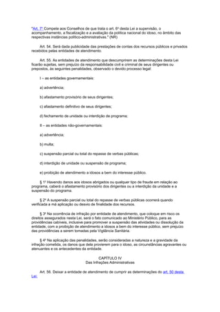"Art. 7o
Compete aos Conselhos de que trata o art. 6o
desta Lei a supervisão, o
acompanhamento, a fiscalização e a avaliação da política nacional do idoso, no âmbito das
respectivas instâncias político-administrativas." (NR)
Art. 54. Será dada publicidade das prestações de contas dos recursos públicos e privados
recebidos pelas entidades de atendimento.
Art. 55. As entidades de atendimento que descumprirem as determinações desta Lei
ficarão sujeitas, sem prejuízo da responsabilidade civil e criminal de seus dirigentes ou
prepostos, às seguintes penalidades, observado o devido processo legal:
I – as entidades governamentais:
a) advertência;
b) afastamento provisório de seus dirigentes;
c) afastamento definitivo de seus dirigentes;
d) fechamento de unidade ou interdição de programa;
II – as entidades não-governamentais:
a) advertência;
b) multa;
c) suspensão parcial ou total do repasse de verbas públicas;
d) interdição de unidade ou suspensão de programa;
e) proibição de atendimento a idosos a bem do interesse público.
§ 1o
Havendo danos aos idosos abrigados ou qualquer tipo de fraude em relação ao
programa, caberá o afastamento provisório dos dirigentes ou a interdição da unidade e a
suspensão do programa.
§ 2o
A suspensão parcial ou total do repasse de verbas públicas ocorrerá quando
verificada a má aplicação ou desvio de finalidade dos recursos.
§ 3o
Na ocorrência de infração por entidade de atendimento, que coloque em risco os
direitos assegurados nesta Lei, será o fato comunicado ao Ministério Público, para as
providências cabíveis, inclusive para promover a suspensão das atividades ou dissolução da
entidade, com a proibição de atendimento a idosos a bem do interesse público, sem prejuízo
das providências a serem tomadas pela Vigilância Sanitária.
§ 4o
Na aplicação das penalidades, serão consideradas a natureza e a gravidade da
infração cometida, os danos que dela provierem para o idoso, as circunstâncias agravantes ou
atenuantes e os antecedentes da entidade.
CAPÍTULO IV
Das Infrações Administrativas
Art. 56. Deixar a entidade de atendimento de cumprir as determinações do art. 50 desta
Lei:
 