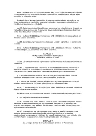 Pena – multa de R$ 500,00 (quinhentos reais) a R$ 3.000,00 (três mil reais), se o fato não
for caracterizado como crime, podendo haver a interdição do estabelecimento até que sejam
cumpridas as exigências legais.
Parágrafo único. No caso de interdição do estabelecimento de longa permanência, os
idosos abrigados serão transferidos para outra instituição, a expensas do estabelecimento
interditado, enquanto durar a interdição.
Art. 57. Deixar o profissional de saúde ou o responsável por estabelecimento de saúde ou
instituição de longa permanência de comunicar à autoridade competente os casos de crimes
contra idoso de que tiver conhecimento:
Pena – multa de R$ 500,00 (quinhentos reais) a R$ 3.000,00 (três mil reais), aplicada em
dobro no caso de reincidência.
Art. 58. Deixar de cumprir as determinações desta Lei sobre a prioridade no atendimento
ao idoso:
Pena – multa de R$ 500,00 (quinhentos reais) a R$ 1.000,00 (um mil reais) e multa civil a
ser estipulada pelo juiz, conforme o dano sofrido pelo idoso.
CAPÍTULO V
Da Apuração Administrativa de Infração às
Normas de Proteção ao Idoso
Art. 59. Os valores monetários expressos no Capítulo IV serão atualizados anualmente, na
forma da lei.
Art. 60. O procedimento para a imposição de penalidade administrativa por infração às
normas de proteção ao idoso terá início com requisição do Ministério Público ou auto de
infração elaborado por servidor efetivo e assinado, se possível, por duas testemunhas.
§ 1o
No procedimento iniciado com o auto de infração poderão ser usadas fórmulas
impressas, especificando-se a natureza e as circunstâncias da infração.
§ 2o
Sempre que possível, à verificação da infração seguir-se-á a lavratura do auto, ou
este será lavrado dentro de 24 (vinte e quatro) horas, por motivo justificado.
Art. 61. O autuado terá prazo de 10 (dez) dias para a apresentação da defesa, contado da
data da intimação, que será feita:
I – pelo autuante, no instrumento de autuação, quando for lavrado na presença do infrator;
II – por via postal, com aviso de recebimento.
Art. 62. Havendo risco para a vida ou à saúde do idoso, a autoridade competente aplicará
à entidade de atendimento as sanções regulamentares, sem prejuízo da iniciativa e das
providências que vierem a ser adotadas pelo Ministério Público ou pelas demais instituições
legitimadas para a fiscalização.
Art. 63. Nos casos em que não houver risco para a vida ou a saúde da pessoa idosa
abrigada, a autoridade competente aplicará à entidade de atendimento as sanções
regulamentares, sem prejuízo da iniciativa e das providências que vierem a ser adotadas pelo
Ministério Público ou pelas demais instituições legitimadas para a fiscalização.
CAPÍTULO VI
Da Apuração Judicial de Irregularidades em Entidade de Atendimento
 