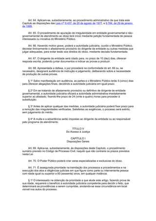 Art. 64. Aplicam-se, subsidiariamente, ao procedimento administrativo de que trata este
Capítulo as disposições das Leis nos
6.437, de 20 de agosto de 1977, e 9.784, de 29 de janeiro
de 1999.
Art. 65. O procedimento de apuração de irregularidade em entidade governamental e não-
governamental de atendimento ao idoso terá início mediante petição fundamentada de pessoa
interessada ou iniciativa do Ministério Público.
Art. 66. Havendo motivo grave, poderá a autoridade judiciária, ouvido o Ministério Público,
decretar liminarmente o afastamento provisório do dirigente da entidade ou outras medidas que
julgar adequadas, para evitar lesão aos direitos do idoso, mediante decisão fundamentada.
Art. 67. O dirigente da entidade será citado para, no prazo de 10 (dez) dias, oferecer
resposta escrita, podendo juntar documentos e indicar as provas a produzir.
Art. 68. Apresentada a defesa, o juiz procederá na conformidade do art. 69 ou, se
necessário, designará audiência de instrução e julgamento, deliberando sobre a necessidade
de produção de outras provas.
§ 1o
Salvo manifestação em audiência, as partes e o Ministério Público terão 5 (cinco) dias
para oferecer alegações finais, decidindo a autoridade judiciária em igual prazo.
§ 2o
Em se tratando de afastamento provisório ou definitivo de dirigente de entidade
governamental, a autoridade judiciária oficiará a autoridade administrativa imediatamente
superior ao afastado, fixando-lhe prazo de 24 (vinte e quatro) horas para proceder à
substituição.
§ 3o
Antes de aplicar qualquer das medidas, a autoridade judiciária poderá fixar prazo para
a remoção das irregularidades verificadas. Satisfeitas as exigências, o processo será extinto,
sem julgamento do mérito.
§ 4o
A multa e a advertência serão impostas ao dirigente da entidade ou ao responsável
pelo programa de atendimento.
TÍTULO V
Do Acesso à Justiça
CAPÍTULO I
Disposições Gerais
Art. 69. Aplica-se, subsidiariamente, às disposições deste Capítulo, o procedimento
sumário previsto no Código de Processo Civil, naquilo que não contrarie os prazos previstos
nesta Lei.
Art. 70. O Poder Público poderá criar varas especializadas e exclusivas do idoso.
Art. 71. É assegurada prioridade na tramitação dos processos e procedimentos e na
execução dos atos e diligências judiciais em que figure como parte ou interveniente pessoa
com idade igual ou superior a 60 (sessenta) anos, em qualquer instância.
§ 1o
O interessado na obtenção da prioridade a que alude este artigo, fazendo prova de
sua idade, requererá o benefício à autoridade judiciária competente para decidir o feito, que
determinará as providências a serem cumpridas, anotando-se essa circunstância em local
visível nos autos do processo.
 