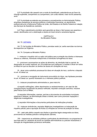 § 2o
A prioridade não cessará com a morte do beneficiado, estendendo-se em favor do
cônjuge supérstite, companheiro ou companheira, com união estável, maior de 60 (sessenta)
anos.
§ 3o
A prioridade se estende aos processos e procedimentos na Administração Pública,
empresas prestadoras de serviços públicos e instituições financeiras, ao atendimento
preferencial junto à Defensoria Publica da União, dos Estados e do Distrito Federal em relação
aos Serviços de Assistência Judiciária.
§ 4o
Para o atendimento prioritário será garantido ao idoso o fácil acesso aos assentos e
caixas, identificados com a destinação a idosos em local visível e caracteres legíveis.
CAPÍTULO II
Do Ministério Público
Art. 72. (VETADO)
Art. 73. As funções do Ministério Público, previstas nesta Lei, serão exercidas nos termos
da respectiva Lei Orgânica.
Art. 74. Compete ao Ministério Público:
I – instaurar o inquérito civil e a ação civil pública para a proteção dos direitos e interesses
difusos ou coletivos, individuais indisponíveis e individuais homogêneos do idoso;
II – promover e acompanhar as ações de alimentos, de interdição total ou parcial, de
designação de curador especial, em circunstâncias que justifiquem a medida e oficiar em todos
os feitos em que se discutam os direitos de idosos em condições de risco;
III – atuar como substituto processual do idoso em situação de risco, conforme o disposto
no art. 43 desta Lei;
IV – promover a revogação de instrumento procuratório do idoso, nas hipóteses previstas
no art. 43 desta Lei, quando necessário ou o interesse público justificar;
V – instaurar procedimento administrativo e, para instruí-lo:
a) expedir notificações, colher depoimentos ou esclarecimentos e, em caso de não
comparecimento injustificado da pessoa notificada, requisitar condução coercitiva, inclusive
pela Polícia Civil ou Militar;
b) requisitar informações, exames, perícias e documentos de autoridades municipais,
estaduais e federais, da administração direta e indireta, bem como promover inspeções e
diligências investigatórias;
c) requisitar informações e documentos particulares de instituições privadas;
VI – instaurar sindicâncias, requisitar diligências investigatórias e a instauração de
inquérito policial, para a apuração de ilícitos ou infrações às normas de proteção ao idoso;
VII – zelar pelo efetivo respeito aos direitos e garantias legais assegurados ao idoso,
promovendo as medidas judiciais e extrajudiciais cabíveis;
VIII – inspecionar as entidades públicas e particulares de atendimento e os programas de
que trata esta Lei, adotando de pronto as medidas administrativas ou judiciais necessárias à
remoção de irregularidades porventura verificadas;
 
