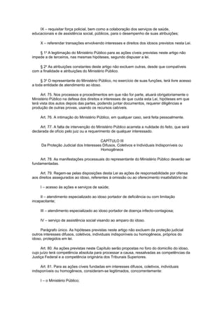 IX – requisitar força policial, bem como a colaboração dos serviços de saúde,
educacionais e de assistência social, públicos, para o desempenho de suas atribuições;
X – referendar transações envolvendo interesses e direitos dos idosos previstos nesta Lei.
§ 1o
A legitimação do Ministério Público para as ações cíveis previstas neste artigo não
impede a de terceiros, nas mesmas hipóteses, segundo dispuser a lei.
§ 2o
As atribuições constantes deste artigo não excluem outras, desde que compatíveis
com a finalidade e atribuições do Ministério Público.
§ 3o
O representante do Ministério Público, no exercício de suas funções, terá livre acesso
a toda entidade de atendimento ao idoso.
Art. 75. Nos processos e procedimentos em que não for parte, atuará obrigatoriamente o
Ministério Público na defesa dos direitos e interesses de que cuida esta Lei, hipóteses em que
terá vista dos autos depois das partes, podendo juntar documentos, requerer diligências e
produção de outras provas, usando os recursos cabíveis.
Art. 76. A intimação do Ministério Público, em qualquer caso, será feita pessoalmente.
Art. 77. A falta de intervenção do Ministério Público acarreta a nulidade do feito, que será
declarada de ofício pelo juiz ou a requerimento de qualquer interessado.
CAPÍTULO III
Da Proteção Judicial dos Interesses Difusos, Coletivos e Individuais Indisponíveis ou
Homogêneos
Art. 78. As manifestações processuais do representante do Ministério Público deverão ser
fundamentadas.
Art. 79. Regem-se pelas disposições desta Lei as ações de responsabilidade por ofensa
aos direitos assegurados ao idoso, referentes à omissão ou ao oferecimento insatisfatório de:
I – acesso às ações e serviços de saúde;
II – atendimento especializado ao idoso portador de deficiência ou com limitação
incapacitante;
III – atendimento especializado ao idoso portador de doença infecto-contagiosa;
IV – serviço de assistência social visando ao amparo do idoso.
Parágrafo único. As hipóteses previstas neste artigo não excluem da proteção judicial
outros interesses difusos, coletivos, individuais indisponíveis ou homogêneos, próprios do
idoso, protegidos em lei.
Art. 80. As ações previstas neste Capítulo serão propostas no foro do domicílio do idoso,
cujo juízo terá competência absoluta para processar a causa, ressalvadas as competências da
Justiça Federal e a competência originária dos Tribunais Superiores.
Art. 81. Para as ações cíveis fundadas em interesses difusos, coletivos, individuais
indisponíveis ou homogêneos, consideram-se legitimados, concorrentemente:
I – o Ministério Público;
 