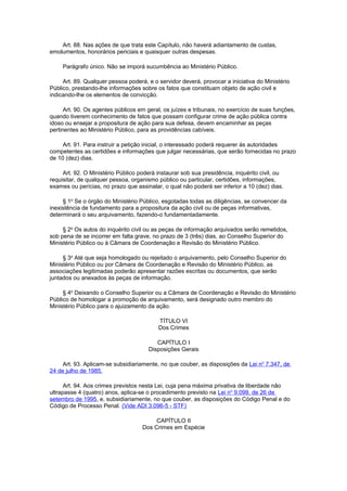 Art. 88. Nas ações de que trata este Capítulo, não haverá adiantamento de custas,
emolumentos, honorários periciais e quaisquer outras despesas.
Parágrafo único. Não se imporá sucumbência ao Ministério Público.
Art. 89. Qualquer pessoa poderá, e o servidor deverá, provocar a iniciativa do Ministério
Público, prestando-lhe informações sobre os fatos que constituam objeto de ação civil e
indicando-lhe os elementos de convicção.
Art. 90. Os agentes públicos em geral, os juízes e tribunais, no exercício de suas funções,
quando tiverem conhecimento de fatos que possam configurar crime de ação pública contra
idoso ou ensejar a propositura de ação para sua defesa, devem encaminhar as peças
pertinentes ao Ministério Público, para as providências cabíveis.
Art. 91. Para instruir a petição inicial, o interessado poderá requerer às autoridades
competentes as certidões e informações que julgar necessárias, que serão fornecidas no prazo
de 10 (dez) dias.
Art. 92. O Ministério Público poderá instaurar sob sua presidência, inquérito civil, ou
requisitar, de qualquer pessoa, organismo público ou particular, certidões, informações,
exames ou perícias, no prazo que assinalar, o qual não poderá ser inferior a 10 (dez) dias.
§ 1o
Se o órgão do Ministério Público, esgotadas todas as diligências, se convencer da
inexistência de fundamento para a propositura da ação civil ou de peças informativas,
determinará o seu arquivamento, fazendo-o fundamentadamente.
§ 2o
Os autos do inquérito civil ou as peças de informação arquivados serão remetidos,
sob pena de se incorrer em falta grave, no prazo de 3 (três) dias, ao Conselho Superior do
Ministério Público ou à Câmara de Coordenação e Revisão do Ministério Público.
§ 3o
Até que seja homologado ou rejeitado o arquivamento, pelo Conselho Superior do
Ministério Público ou por Câmara de Coordenação e Revisão do Ministério Público, as
associações legitimadas poderão apresentar razões escritas ou documentos, que serão
juntados ou anexados às peças de informação.
§ 4o
Deixando o Conselho Superior ou a Câmara de Coordenação e Revisão do Ministério
Público de homologar a promoção de arquivamento, será designado outro membro do
Ministério Público para o ajuizamento da ação.
TÍTULO VI
Dos Crimes
CAPÍTULO I
Disposições Gerais
Art. 93. Aplicam-se subsidiariamente, no que couber, as disposições da Lei no
7.347, de
24 de julho de 1985.
Art. 94. Aos crimes previstos nesta Lei, cuja pena máxima privativa de liberdade não
ultrapasse 4 (quatro) anos, aplica-se o procedimento previsto na Lei no
9.099, de 26 de
setembro de 1995, e, subsidiariamente, no que couber, as disposições do Código Penal e do
Código de Processo Penal. (Vide ADI 3.096-5 - STF)
CAPÍTULO II
Dos Crimes em Espécie
 