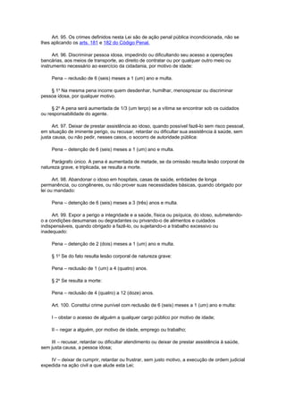 Art. 95. Os crimes definidos nesta Lei são de ação penal pública incondicionada, não se
lhes aplicando os arts. 181 e 182 do Código Penal.
Art. 96. Discriminar pessoa idosa, impedindo ou dificultando seu acesso a operações
bancárias, aos meios de transporte, ao direito de contratar ou por qualquer outro meio ou
instrumento necessário ao exercício da cidadania, por motivo de idade:
Pena – reclusão de 6 (seis) meses a 1 (um) ano e multa.
§ 1o
Na mesma pena incorre quem desdenhar, humilhar, menosprezar ou discriminar
pessoa idosa, por qualquer motivo.
§ 2o
A pena será aumentada de 1/3 (um terço) se a vítima se encontrar sob os cuidados
ou responsabilidade do agente.
Art. 97. Deixar de prestar assistência ao idoso, quando possível fazê-lo sem risco pessoal,
em situação de iminente perigo, ou recusar, retardar ou dificultar sua assistência à saúde, sem
justa causa, ou não pedir, nesses casos, o socorro de autoridade pública:
Pena – detenção de 6 (seis) meses a 1 (um) ano e multa.
Parágrafo único. A pena é aumentada de metade, se da omissão resulta lesão corporal de
natureza grave, e triplicada, se resulta a morte.
Art. 98. Abandonar o idoso em hospitais, casas de saúde, entidades de longa
permanência, ou congêneres, ou não prover suas necessidades básicas, quando obrigado por
lei ou mandado:
Pena – detenção de 6 (seis) meses a 3 (três) anos e multa.
Art. 99. Expor a perigo a integridade e a saúde, física ou psíquica, do idoso, submetendo-
o a condições desumanas ou degradantes ou privando-o de alimentos e cuidados
indispensáveis, quando obrigado a fazê-lo, ou sujeitando-o a trabalho excessivo ou
inadequado:
Pena – detenção de 2 (dois) meses a 1 (um) ano e multa.
§ 1o
Se do fato resulta lesão corporal de natureza grave:
Pena – reclusão de 1 (um) a 4 (quatro) anos.
§ 2o
Se resulta a morte:
Pena – reclusão de 4 (quatro) a 12 (doze) anos.
Art. 100. Constitui crime punível com reclusão de 6 (seis) meses a 1 (um) ano e multa:
I – obstar o acesso de alguém a qualquer cargo público por motivo de idade;
II – negar a alguém, por motivo de idade, emprego ou trabalho;
III – recusar, retardar ou dificultar atendimento ou deixar de prestar assistência à saúde,
sem justa causa, a pessoa idosa;
IV – deixar de cumprir, retardar ou frustrar, sem justo motivo, a execução de ordem judicial
expedida na ação civil a que alude esta Lei;
 