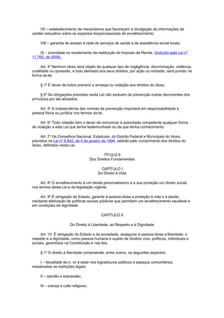 VII – estabelecimento de mecanismos que favoreçam a divulgação de informações de
caráter educativo sobre os aspectos biopsicossociais de envelhecimento;
VIII – garantia de acesso à rede de serviços de saúde e de assistência social locais.
IX – prioridade no recebimento da restituição do Imposto de Renda. (Incluído pela Lei nº
11.765, de 2008).
Art. 4o
Nenhum idoso será objeto de qualquer tipo de negligência, discriminação, violência,
crueldade ou opressão, e todo atentado aos seus direitos, por ação ou omissão, será punido na
forma da lei.
§ 1o
É dever de todos prevenir a ameaça ou violação aos direitos do idoso.
§ 2o
As obrigações previstas nesta Lei não excluem da prevenção outras decorrentes dos
princípios por ela adotados.
Art. 5o
A inobservância das normas de prevenção importará em responsabilidade à
pessoa física ou jurídica nos termos da lei.
Art. 6o
Todo cidadão tem o dever de comunicar à autoridade competente qualquer forma
de violação a esta Lei que tenha testemunhado ou de que tenha conhecimento.
Art. 7o
Os Conselhos Nacional, Estaduais, do Distrito Federal e Municipais do Idoso,
previstos na Lei no
8.842, de 4 de janeiro de 1994, zelarão pelo cumprimento dos direitos do
idoso, definidos nesta Lei.
TÍTULO II
Dos Direitos Fundamentais
CAPÍTULO I
Do Direito à Vida
Art. 8o
O envelhecimento é um direito personalíssimo e a sua proteção um direito social,
nos termos desta Lei e da legislação vigente.
Art. 9o
É obrigação do Estado, garantir à pessoa idosa a proteção à vida e à saúde,
mediante efetivação de políticas sociais públicas que permitam um envelhecimento saudável e
em condições de dignidade.
CAPÍTULO II
Do Direito à Liberdade, ao Respeito e à Dignidade
Art. 10. É obrigação do Estado e da sociedade, assegurar à pessoa idosa a liberdade, o
respeito e a dignidade, como pessoa humana e sujeito de direitos civis, políticos, individuais e
sociais, garantidos na Constituição e nas leis.
§ 1o
O direito à liberdade compreende, entre outros, os seguintes aspectos:
I – faculdade de ir, vir e estar nos logradouros públicos e espaços comunitários,
ressalvadas as restrições legais;
II – opinião e expressão;
III – crença e culto religioso;
 