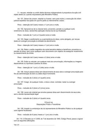 V – recusar, retardar ou omitir dados técnicos indispensáveis à propositura da ação civil
objeto desta Lei, quando requisitados pelo Ministério Público.
Art. 101. Deixar de cumprir, retardar ou frustrar, sem justo motivo, a execução de ordem
judicial expedida nas ações em que for parte ou interveniente o idoso:
Pena – detenção de 6 (seis) meses a 1 (um) ano e multa.
Art. 102. Apropriar-se de ou desviar bens, proventos, pensão ou qualquer outro
rendimento do idoso, dando-lhes aplicação diversa da de sua finalidade:
Pena – reclusão de 1 (um) a 4 (quatro) anos e multa.
Art. 103. Negar o acolhimento ou a permanência do idoso, como abrigado, por recusa
deste em outorgar procuração à entidade de atendimento:
Pena – detenção de 6 (seis) meses a 1 (um) ano e multa.
Art. 104. Reter o cartão magnético de conta bancária relativa a benefícios, proventos ou
pensão do idoso, bem como qualquer outro documento com objetivo de assegurar recebimento
ou ressarcimento de dívida:
Pena – detenção de 6 (seis) meses a 2 (dois) anos e multa.
Art. 105. Exibir ou veicular, por qualquer meio de comunicação, informações ou imagens
depreciativas ou injuriosas à pessoa do idoso:
Pena – detenção de 1 (um) a 3 (três) anos e multa.
Art. 106. Induzir pessoa idosa sem discernimento de seus atos a outorgar procuração para
fins de administração de bens ou deles dispor livremente:
Pena – reclusão de 2 (dois) a 4 (quatro) anos.
Art. 107. Coagir, de qualquer modo, o idoso a doar, contratar, testar ou outorgar
procuração:
Pena – reclusão de 2 (dois) a 5 (cinco) anos.
Art. 108. Lavrar ato notarial que envolva pessoa idosa sem discernimento de seus atos,
sem a devida representação legal:
Pena – reclusão de 2 (dois) a 4 (quatro) anos.
TÍTULO VII
Disposições Finais e Transitórias
Art. 109. Impedir ou embaraçar ato do representante do Ministério Público ou de qualquer
outro agente fiscalizador:
Pena – reclusão de 6 (seis) meses a 1 (um) ano e multa.
Art. 110. O Decreto-Lei no
2.848, de 7 de dezembro de 1940, Código Penal, passa a vigorar
com as seguintes alterações:
"Art. 61. ............................................................................
 