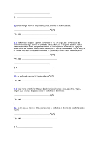 ............................................................................
II - ............................................................................
............................................................................
h) contra criança, maior de 60 (sessenta) anos, enfermo ou mulher grávida;
............................................................................." (NR)
"Art. 121. ............................................................................
............................................................................
§ 4o
No homicídio culposo, a pena é aumentada de 1/3 (um terço), se o crime resulta de
inobservância de regra técnica de profissão, arte ou ofício, ou se o agente deixa de prestar
imediato socorro à vítima, não procura diminuir as conseqüências do seu ato, ou foge para
evitar prisão em flagrante. Sendo doloso o homicídio, a pena é aumentada de 1/3 (um terço) se
o crime é praticado contra pessoa menor de 14 (quatorze) ou maior de 60 (sessenta) anos.
............................................................................." (NR)
"Art. 133. ............................................................................
............................................................................
§ 3o
............................................................................
............................................................................
III – se a vítima é maior de 60 (sessenta) anos." (NR)
"Art. 140. ............................................................................
............................................................................
§ 3o
Se a injúria consiste na utilização de elementos referentes a raça, cor, etnia, religião,
origem ou a condição de pessoa idosa ou portadora de deficiência:
............................................................................ (NR)
"Art. 141. ............................................................................
............................................................................
IV – contra pessoa maior de 60 (sessenta) anos ou portadora de deficiência, exceto no caso de
injúria.
............................................................................." (NR)
"Art. 148. ............................................................................
............................................................................
§ 1o
............................................................................
 