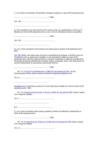 I – se a vítima é ascendente, descendente, cônjuge do agente ou maior de 60 (sessenta) anos.
............................................................................" (NR)
"Art. 159............................................................................
............................................................................
§ 1o
Se o seqüestro dura mais de 24 (vinte e quatro) horas, se o seqüestrado é menor de 18
(dezoito) ou maior de 60 (sessenta) anos, ou se o crime é cometido por bando ou quadrilha.
............................................................................" (NR)
"Art. 183............................................................................
............................................................................
III – se o crime é praticado contra pessoa com idade igual ou superior a 60 (sessenta) anos."
(NR)
"Art. 244. Deixar, sem justa causa, de prover a subsistência do cônjuge, ou de filho menor de
18 (dezoito) anos ou inapto para o trabalho, ou de ascendente inválido ou maior de 60
(sessenta) anos, não lhes proporcionando os recursos necessários ou faltando ao pagamento
de pensão alimentícia judicialmente acordada, fixada ou majorada; deixar, sem justa causa, de
socorrer descendente ou ascendente, gravemente enfermo:
............................................................................" (NR)
Art. 111. O O art. 21 do Decreto-Lei no
3.688, de 3 de outubro de 1941, Lei das
Contravenções Penais, passa a vigorar acrescido do seguinte parágrafo único:
"Art. 21............................................................................
............................................................................
Parágrafo único. Aumenta-se a pena de 1/3 (um terço) até a metade se a vítima é maior de 60
(sessenta) anos." (NR)
Art. 112. O inciso II do § 4o
do art. 1o
da Lei no
9.455, de 7 de abril de 1997, passa a vigorar
com a seguinte redação:
"Art. 1o
............................................................................
............................................................................
§ 4o
............................................................................
II – se o crime é cometido contra criança, gestante, portador de deficiência, adolescente ou
maior de 60 (sessenta) anos;
............................................................................" (NR)
Art. 113. O inciso III do art. 18 da Lei no
6.368, de 21 de outubro de 1976, passa a vigorar
com a seguinte redação:
"Art. 18............................................................................
 