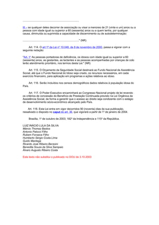 ............................................................................
III – se qualquer deles decorrer de associação ou visar a menores de 21 (vinte e um) anos ou a
pessoa com idade igual ou superior a 60 (sessenta) anos ou a quem tenha, por qualquer
causa, diminuída ou suprimida a capacidade de discernimento ou de autodeterminação:
............................................................................" (NR)
Art. 114. O art 1º da Lei no
10.048, de 8 de novembro de 2000, passa a vigorar com a
seguinte redação:
"Art. 1o
As pessoas portadoras de deficiência, os idosos com idade igual ou superior a 60
(sessenta) anos, as gestantes, as lactantes e as pessoas acompanhadas por crianças de colo
terão atendimento prioritário, nos termos desta Lei." (NR)
Art. 115. O Orçamento da Seguridade Social destinará ao Fundo Nacional de Assistência
Social, até que o Fundo Nacional do Idoso seja criado, os recursos necessários, em cada
exercício financeiro, para aplicação em programas e ações relativos ao idoso.
Art. 116. Serão incluídos nos censos demográficos dados relativos à população idosa do
País.
Art. 117. O Poder Executivo encaminhará ao Congresso Nacional projeto de lei revendo
os critérios de concessão do Benefício de Prestação Continuada previsto na Lei Orgânica da
Assistência Social, de forma a garantir que o acesso ao direito seja condizente com o estágio
de desenvolvimento sócio-econômico alcançado pelo País.
Art. 118. Esta Lei entra em vigor decorridos 90 (noventa) dias da sua publicação,
ressalvado o disposto no caput do art. 36, que vigorará a partir de 1o
de janeiro de 2004.
Brasília, 1o
de outubro de 2003; 182o
da Independência e 115o
da República.
LUIZ INÁCIO LULA DA SILVA
Márcio Thomaz Bastos
Antonio Palocci Filho
Rubem Fonseca Filho
Humberto Sérgio Costa LIma
Guido Mantega
Ricardo José Ribeiro Berzoini
Benedita Souza da Silva Sampaio
Álvaro Augusto Ribeiro Costa
Este texto não substitui o publicado no DOU de 3.10.2003
 