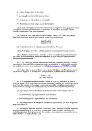 IV – prática de esportes e de diversões;
V – participação na vida familiar e comunitária;
VI – participação na vida política, na forma da lei;
VII – faculdade de buscar refúgio, auxílio e orientação.
§ 2o
O direito ao respeito consiste na inviolabilidade da integridade física, psíquica e moral,
abrangendo a preservação da imagem, da identidade, da autonomia, de valores, idéias e
crenças, dos espaços e dos objetos pessoais.
§ 3o
É dever de todos zelar pela dignidade do idoso, colocando-o a salvo de qualquer
tratamento desumano, violento, aterrorizante, vexatório ou constrangedor.
CAPÍTULO III
Dos Alimentos
Art. 11. Os alimentos serão prestados ao idoso na forma da lei civil.
Art. 12. A obrigação alimentar é solidária, podendo o idoso optar entre os prestadores.
Art. 13. As transações relativas a alimentos poderão ser celebradas perante o Promotor
de Justiça, que as referendará, e passarão a ter efeito de título executivo extrajudicial nos
termos da lei processual civil.
Art. 13. As transações relativas a alimentos poderão ser celebradas perante o Promotor
de Justiça ou Defensor Público, que as referendará, e passarão a ter efeito de título executivo
extrajudicial nos termos da lei processual civil. (Redação dada pela Lei nº 11.737, de 2008)
Art. 14. Se o idoso ou seus familiares não possuírem condições econômicas de prover o
seu sustento, impõe-se ao Poder Público esse provimento, no âmbito da assistência social.
CAPÍTULO IV
Do Direito à Saúde
Art. 15. É assegurada a atenção integral à saúde do idoso, por intermédio do Sistema
Único de Saúde – SUS, garantindo-lhe o acesso universal e igualitário, em conjunto articulado
e contínuo das ações e serviços, para a prevenção, promoção, proteção e recuperação da
saúde, incluindo a atenção especial às doenças que afetam preferencialmente os idosos.
§ 1o
A prevenção e a manutenção da saúde do idoso serão efetivadas por meio de:
I – cadastramento da população idosa em base territorial;
II – atendimento geriátrico e gerontológico em ambulatórios;
III – unidades geriátricas de referência, com pessoal especializado nas áreas de geriatria
e gerontologia social;
IV – atendimento domiciliar, incluindo a internação, para a população que dele necessitar
e esteja impossibilitada de se locomover, inclusive para idosos abrigados e acolhidos por
instituições públicas, filantrópicas ou sem fins lucrativos e eventualmente conveniadas com o
Poder Público, nos meios urbano e rural;
 