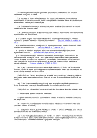 V – reabilitação orientada pela geriatria e gerontologia, para redução das seqüelas
decorrentes do agravo da saúde.
§ 2o
Incumbe ao Poder Público fornecer aos idosos, gratuitamente, medicamentos,
especialmente os de uso continuado, assim como próteses, órteses e outros recursos relativos
ao tratamento, habilitação ou reabilitação.
§ 3o
É vedada a discriminação do idoso nos planos de saúde pela cobrança de valores
diferenciados em razão da idade.
§ 4o
Os idosos portadores de deficiência ou com limitação incapacitante terão atendimento
especializado, nos termos da lei.
§ 5o
É vedado exigir o comparecimento do idoso enfermo perante os órgãos públicos,
hipótese na qual será admitido o seguinte procedimento: (Incluído pela Lei nº 12.896, de
2013)
I - quando de interesse do poder público, o agente promoverá o contato necessário com o
idoso em sua residência; ou (Incluído pela Lei nº 12.896, de 2013)
II - quando de interesse do próprio idoso, este se fará representar por procurador
legalmente constituído. (Incluído pela Lei nº 12.896, de 2013)
§ 6o
É assegurado ao idoso enfermo o atendimento domiciliar pela perícia médica do
Instituto Nacional do Seguro Social - INSS, pelo serviço público de saúde ou pelo serviço
privado de saúde, contratado ou conveniado, que integre o Sistema Único de Saúde - SUS,
para expedição do laudo de saúde necessário ao exercício de seus direitos sociais e de
isenção tributária. (Incluído pela Lei nº 12.896, de 2013)
Art. 16. Ao idoso internado ou em observação é assegurado o direito a acompanhante,
devendo o órgão de saúde proporcionar as condições adequadas para a sua permanência em
tempo integral, segundo o critério médico.
Parágrafo único. Caberá ao profissional de saúde responsável pelo tratamento conceder
autorização para o acompanhamento do idoso ou, no caso de impossibilidade, justificá-la por
escrito.
Art. 17. Ao idoso que esteja no domínio de suas faculdades mentais é assegurado o
direito de optar pelo tratamento de saúde que lhe for reputado mais favorável.
Parágrafo único. Não estando o idoso em condições de proceder à opção, esta será feita:
I – pelo curador, quando o idoso for interditado;
II – pelos familiares, quando o idoso não tiver curador ou este não puder ser contactado
em tempo hábil;
III – pelo médico, quando ocorrer iminente risco de vida e não houver tempo hábil para
consulta a curador ou familiar;
IV – pelo próprio médico, quando não houver curador ou familiar conhecido, caso em que
deverá comunicar o fato ao Ministério Público.
Art. 18. As instituições de saúde devem atender aos critérios mínimos para o atendimento
às necessidades do idoso, promovendo o treinamento e a capacitação dos profissionais, assim
como orientação a cuidadores familiares e grupos de auto-ajuda.
 