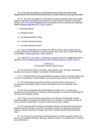 Art. 19. Os casos de suspeita ou confirmação de maus-tratos contra idoso serão
obrigatoriamente comunicados pelos profissionais de saúde a quaisquer dos seguintes órgãos:
Art. 19. Os casos de suspeita ou confirmação de violência praticada contra idosos serão
objeto de notificação compulsória pelos serviços de saúde públicos e privados à autoridade
sanitária, bem como serão obrigatoriamente comunicados por eles a quaisquer dos seguintes
órgãos: (Redação dada pela Lei nº 12.461, de 2011)
I – autoridade policial;
II – Ministério Público;
III – Conselho Municipal do Idoso;
IV – Conselho Estadual do Idoso;
V – Conselho Nacional do Idoso.
§ 1o
Para os efeitos desta Lei, considera-se violência contra o idoso qualquer ação ou
omissão praticada em local público ou privado que lhe cause morte, dano ou sofrimento físico
ou psicológico. (Incluído pela Lei nº 12.461, de 2011)
§ 2o
Aplica-se, no que couber, à notificação compulsória prevista no caput deste artigo, o
disposto na Lei no
6.259, de 30 de outubro de 1975. (Incluído pela Lei nº 12.461, de 2011)
CAPÍTULO V
Da Educação, Cultura, Esporte e Lazer
Art. 20. O idoso tem direito a educação, cultura, esporte, lazer, diversões, espetáculos,
produtos e serviços que respeitem sua peculiar condição de idade.
Art. 21. O Poder Público criará oportunidades de acesso do idoso à educação, adequando
currículos, metodologias e material didático aos programas educacionais a ele destinados.
§ 1o
Os cursos especiais para idosos incluirão conteúdo relativo às técnicas de
comunicação, computação e demais avanços tecnológicos, para sua integração à vida
moderna.
§ 2o
Os idosos participarão das comemorações de caráter cívico ou cultural, para
transmissão de conhecimentos e vivências às demais gerações, no sentido da preservação da
memória e da identidade culturais.
Art. 22. Nos currículos mínimos dos diversos níveis de ensino formal serão inseridos
conteúdos voltados ao processo de envelhecimento, ao respeito e à valorização do idoso, de
forma a eliminar o preconceito e a produzir conhecimentos sobre a matéria.
Art. 23. A participação dos idosos em atividades culturais e de lazer será proporcionada
mediante descontos de pelo menos 50% (cinqüenta por cento) nos ingressos para eventos
artísticos, culturais, esportivos e de lazer, bem como o acesso preferencial aos respectivos
locais.
Art. 24. Os meios de comunicação manterão espaços ou horários especiais voltados aos
idosos, com finalidade informativa, educativa, artística e cultural, e ao público sobre o processo
de envelhecimento.
 
