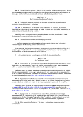 Art. 25. O Poder Público apoiará a criação de universidade aberta para as pessoas idosas
e incentivará a publicação de livros e periódicos, de conteúdo e padrão editorial adequados ao
idoso, que facilitem a leitura, considerada a natural redução da capacidade visual.
CAPÍTULO VI
Da Profissionalização e do Trabalho
Art. 26. O idoso tem direito ao exercício de atividade profissional, respeitadas suas
condições físicas, intelectuais e psíquicas.
art27Art. 27. Na admissão do idoso em qualquer trabalho ou emprego, é vedada a
discriminação e a fixação de limite máximo de idade, inclusive para concursos, ressalvados os
casos em que a natureza do cargo o exigir.
Parágrafo único. O primeiro critério de desempate em concurso público será a idade,
dando-se preferência ao de idade mais elevada.
Art. 28. O Poder Público criará e estimulará programas de:
I – profissionalização especializada para os idosos, aproveitando seus potenciais e
habilidades para atividades regulares e remuneradas;
II – preparação dos trabalhadores para a aposentadoria, com antecedência mínima de 1
(um) ano, por meio de estímulo a novos projetos sociais, conforme seus interesses, e de
esclarecimento sobre os direitos sociais e de cidadania;
III – estímulo às empresas privadas para admissão de idosos ao trabalho.
CAPÍTULO VII
Da Previdência Social
Art. 29. Os benefícios de aposentadoria e pensão do Regime Geral da Previdência Social
observarão, na sua concessão, critérios de cálculo que preservem o valor real dos salários
sobre os quais incidiram contribuição, nos termos da legislação vigente.
Parágrafo único. Os valores dos benefícios em manutenção serão reajustados na mesma
data de reajuste do salário-mínimo, pro rata, de acordo com suas respectivas datas de início
ou do seu último reajustamento, com base em percentual definido em regulamento, observados
os critérios estabelecidos pela Lei no
8.213, de 24 de julho de 1991.
Art. 30. A perda da condição de segurado não será considerada para a concessão da
aposentadoria por idade, desde que a pessoa conte com, no mínimo, o tempo de contribuição
correspondente ao exigido para efeito de carência na data de requerimento do benefício.
Parágrafo único. O cálculo do valor do benefício previsto no caput observará o disposto
no caput e § 2o
do art. 3o
da Lei no
9.876, de 26 de novembro de 1999, ou, não havendo
salários-de-contribuição recolhidos a partir da competência de julho de 1994, o disposto no art.
35 da Lei no
8.213, de 1991.
Art. 31. O pagamento de parcelas relativas a benefícios, efetuado com atraso por
responsabilidade da Previdência Social, será atualizado pelo mesmo índice utilizado para os
reajustamentos dos benefícios do Regime Geral de Previdência Social, verificado no período
compreendido entre o mês que deveria ter sido pago e o mês do efetivo pagamento.
Art. 32. O Dia Mundial do Trabalho, 1o
de Maio, é a data-base dos aposentados e
pensionistas.
 