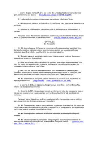 I - reserva de pelo menos 3% (três por cento) das unidades habitacionais residenciais
para atendimento aos idosos; (Redação dada pela Lei nº 12.418, de 2011)
II – implantação de equipamentos urbanos comunitários voltados ao idoso;
III – eliminação de barreiras arquitetônicas e urbanísticas, para garantia de acessibilidade
ao idoso;
IV – critérios de financiamento compatíveis com os rendimentos de aposentadoria e
pensão.
Parágrafo único. As unidades residenciais reservadas para atendimento a idosos devem
situar-se, preferencialmente, no pavimento térreo. (Incluído pela Lei nº 12.419, de 2011)
CAPÍTULO X
Do Transporte
Art. 39. Aos maiores de 65 (sessenta e cinco) anos fica assegurada a gratuidade dos
transportes coletivos públicos urbanos e semi-urbanos, exceto nos serviços seletivos e
especiais, quando prestados paralelamente aos serviços regulares.
§ 1o
Para ter acesso à gratuidade, basta que o idoso apresente qualquer documento
pessoal que faça prova de sua idade.
§ 2o
Nos veículos de transporte coletivo de que trata este artigo, serão reservados 10%
(dez por cento) dos assentos para os idosos, devidamente identificados com a placa de
reservado preferencialmente para idosos.
§ 3o
No caso das pessoas compreendidas na faixa etária entre 60 (sessenta) e 65
(sessenta e cinco) anos, ficará a critério da legislação local dispor sobre as condições para
exercício da gratuidade nos meios de transporte previstos no caput deste artigo.
Art. 40. No sistema de transporte coletivo interestadual observar-se-á, nos termos da
legislação específica: (Regulamento) (Vide Decreto nº 5.934, de 2006)
I – a reserva de 2 (duas) vagas gratuitas por veículo para idosos com renda igual ou
inferior a 2 (dois) salários-mínimos;
II – desconto de 50% (cinqüenta por cento), no mínimo, no valor das passagens, para os
idosos que excederem as vagas gratuitas, com renda igual ou inferior a 2 (dois) salários-
mínimos.
Parágrafo único. Caberá aos órgãos competentes definir os mecanismos e os critérios
para o exercício dos direitos previstos nos incisos I e II.
Art. 41. É assegurada a reserva, para os idosos, nos termos da lei local, de 5% (cinco por
cento) das vagas nos estacionamentos públicos e privados, as quais deverão ser posicionadas
de forma a garantir a melhor comodidade ao idoso.
Art. 42. É assegurada a prioridade do idoso no embarque no sistema de transporte
coletivo.
Art. 42. São asseguradas a prioridade e a segurança do idoso nos procedimentos de
embarque e desembarque nos veículos do sistema de transporte coletivo. (Redação dada
pela Lei nº 12.899, de 2013)
 