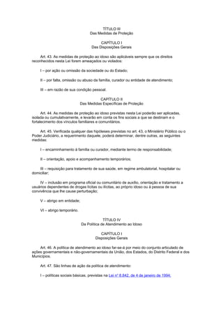 TÍTULO III
Das Medidas de Proteção
CAPÍTULO I
Das Disposições Gerais
Art. 43. As medidas de proteção ao idoso são aplicáveis sempre que os direitos
reconhecidos nesta Lei forem ameaçados ou violados:
I – por ação ou omissão da sociedade ou do Estado;
II – por falta, omissão ou abuso da família, curador ou entidade de atendimento;
III – em razão de sua condição pessoal.
CAPÍTULO II
Das Medidas Específicas de Proteção
Art. 44. As medidas de proteção ao idoso previstas nesta Lei poderão ser aplicadas,
isolada ou cumulativamente, e levarão em conta os fins sociais a que se destinam e o
fortalecimento dos vínculos familiares e comunitários.
Art. 45. Verificada qualquer das hipóteses previstas no art. 43, o Ministério Público ou o
Poder Judiciário, a requerimento daquele, poderá determinar, dentre outras, as seguintes
medidas:
I – encaminhamento à família ou curador, mediante termo de responsabilidade;
II – orientação, apoio e acompanhamento temporários;
III – requisição para tratamento de sua saúde, em regime ambulatorial, hospitalar ou
domiciliar;
IV – inclusão em programa oficial ou comunitário de auxílio, orientação e tratamento a
usuários dependentes de drogas lícitas ou ilícitas, ao próprio idoso ou à pessoa de sua
convivência que lhe cause perturbação;
V – abrigo em entidade;
VI – abrigo temporário.
TÍTULO IV
Da Política de Atendimento ao Idoso
CAPÍTULO I
Disposições Gerais
Art. 46. A política de atendimento ao idoso far-se-á por meio do conjunto articulado de
ações governamentais e não-governamentais da União, dos Estados, do Distrito Federal e dos
Municípios.
Art. 47. São linhas de ação da política de atendimento:
I – políticas sociais básicas, previstas na Lei no
8.842, de 4 de janeiro de 1994;
 