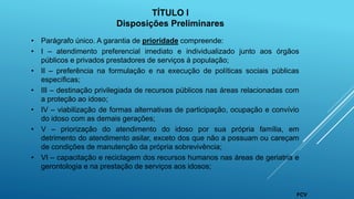 • Parágrafo único. A garantia de prioridade compreende:
• I – atendimento preferencial imediato e individualizado junto aos órgãos
públicos e privados prestadores de serviços à população;
• II – preferência na formulação e na execução de políticas sociais públicas
específicas;
• III – destinação privilegiada de recursos públicos nas áreas relacionadas com
a proteção ao idoso;
• IV – viabilização de formas alternativas de participação, ocupação e convívio
do idoso com as demais gerações;
• V – priorização do atendimento do idoso por sua própria família, em
detrimento do atendimento asilar, exceto dos que não a possuam ou careçam
de condições de manutenção da própria sobrevivência;
• VI – capacitação e reciclagem dos recursos humanos nas áreas de geriatria e
gerontologia e na prestação de serviços aos idosos;
TÍTULO I
Disposições Preliminares
FCV
 