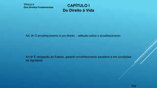 Art. 8o O envelhecimento é um direito - reflexão sobre o envelhecimento
Art.9o É obrigação do Estado, garantir envelhecimento saudável e em condições
de dignidade.
TÍTULO II
Dos Direitos Fundamentais CAPÍTULO I
Do Direito à Vida
FCV
 