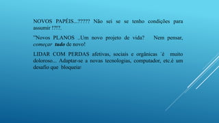 NOVOS PAPÉIS...????? Não sei se se tenho condições para
assumir !?!?.
”Novos PLANOS ..Um novo projeto de vida? Nem pensar,
começar tudo de novo!
LIDAR COM PERDAS afetivas, sociais e orgânicas ´é muito
doloroso... Adaptar-se a novas tecnologias, computador, etc.é um
desafio que bloqueia!
 
