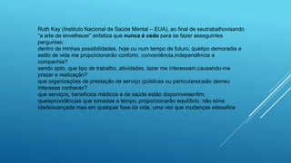 Ruth Kay (Instituto Nacional de Saúde Mental – EUA), ao final de seutrabalhovisando
“a arte de envelhecer” enfatiza que nunca é cedo para se fazer asseguintes
perguntas:
dentro de minhas possibilidades, hoje ou num tempo de futuro, quetipo demoradia e
estilo de vida me proporcionarão conforto, conveniência,independência e
companhia?
sendo apto, que tipo de trabalho, atividades, lazer me interessam,causando-me
prazer e realização?
que organizações de prestação de serviço (públicas ou particulares)são demeu
interesse conhecer?
que serviços, benefícios médicos e de saúde estão disponíveisenfim,
quaisprovidências que tomadas a tempo, proporcionarão equilíbrio, não sóna
idadeavançada mas em qualquer fase da vida, uma vez que mudanças edesafios
 